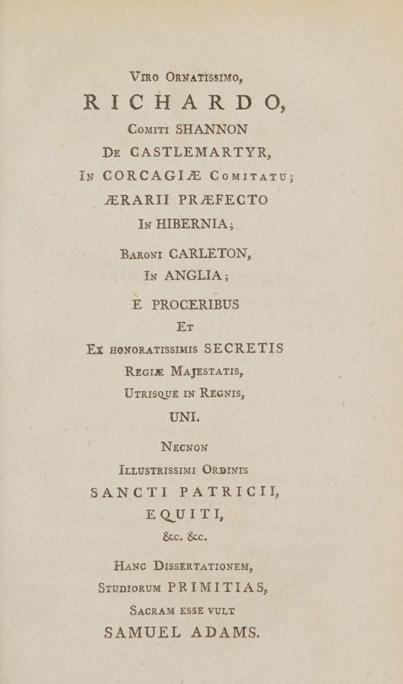 Viro Ornatissimo, RICHARDO, Comiti SHANNON De CASTLEMARTYR, In CORCAGI^E Comitatu; ORARII PRiEFECTO In HIBERNIA; Baroni CARLETON, In ANGLIA; E PROCERIBUS Et Es honoratissimis SECRETIS Regije Majestatis, Utrisque in Regnis, UNI. Necnon Illustrissimi Ordinis SANCTI PATRICII, E QJJ I T I, &c. &c. Hanc Dissertationem, Studiorum PRIMITIAS, Sacram esse vult SAMUEL ADAMS,