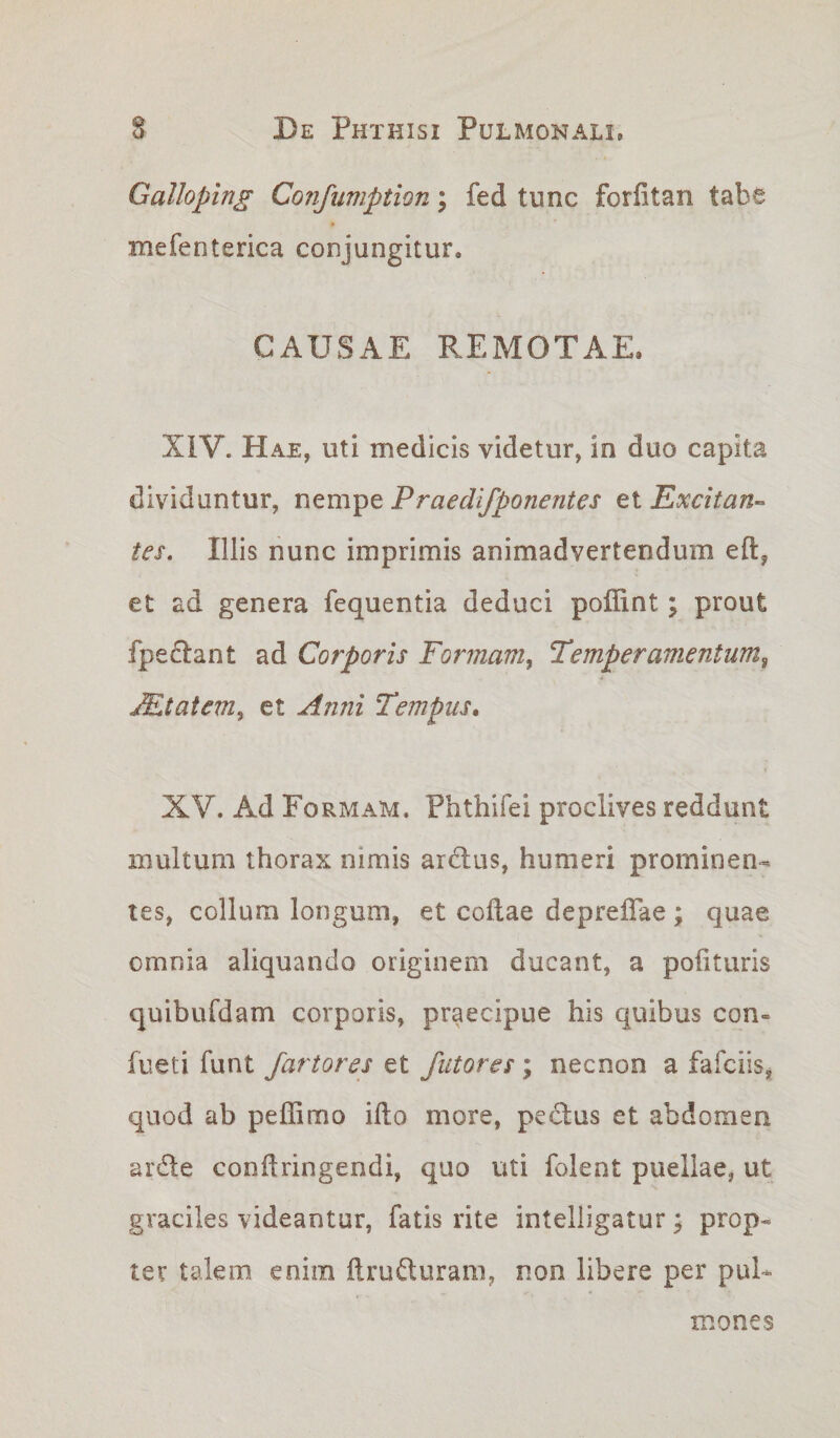 Galloping Confumption; fed tunc forfitan tabe mefenterica conjungitur, CAUSAE REMOTAE. XIV. Hae, uti medicis videtur, in duo capita dividuntur, nempe Praedifponent es ei Excitan¬ tes. Illis nunc imprimis animadvertendum eft, et ad genera fequentia deduci poffint; prout fpedant ad Corporis Formam, Temperamentum, JEtatem, et Anni Tempus. XV. Ad Formam. Phthifei proclives reddunt multum thorax nimis ardus, humeri prominen¬ tes, collum longum, et coftae depre&amp;ae ; quae omnia aliquando originem ducant, a polituris quibufdam corporis, praecipue his quibus con- fueti funt fartores et futores; necnon a fafciis, quod ab peffimo illo more, pedus et abdomen arde condringendi, quo uti folent puellae, ut graciles videantur, fatis rite intelligatur; prop¬ ter talem enim ftruduram, non libere per pul¬ mones