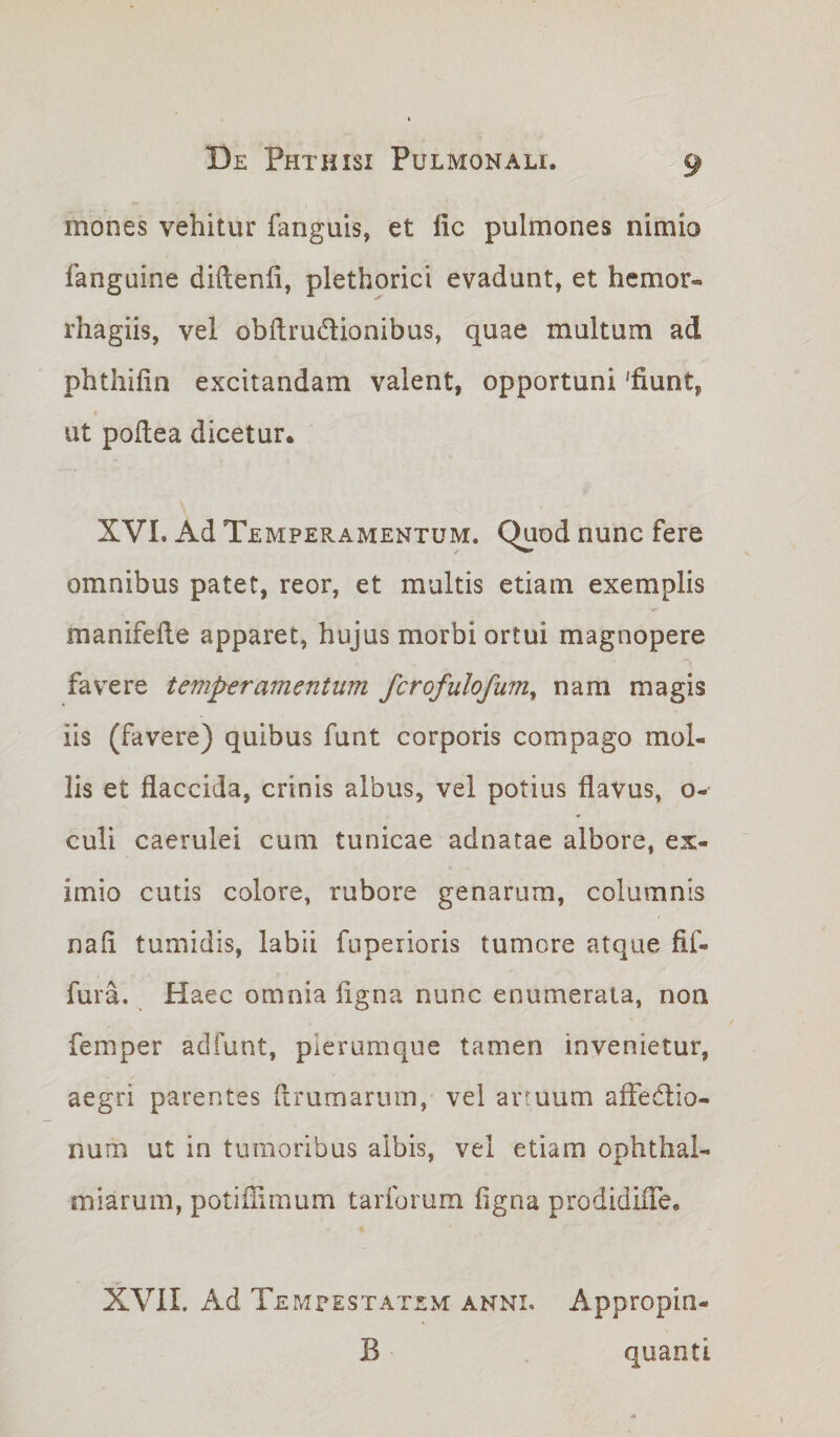 mones vehitur fanguis, et lic pulmones nimio fanguine diftenfi, plethorici evadunt, et hemor- rhagiis, vel obftru&amp;ionibus, quae multum ad phthifin excitandam valent, opportuni 'fiunt, ut pofiea dicetur. XVI. Ad Temperamentum. Quod nunc fere omnibus patet, reor, et multis etiam exemplis manifefie apparet, hujus morbi ortui magnopere favere temperamentum fcrofulofum, nam magis iis (favere) quibus funt corporis compago mol¬ lis et flaccida, crinis albus, vel potius flavus, o- culi caerulei cum tunicae adnatae albore, ex¬ imio cutis colore, rubore genarum, columnis nafi tumidis, labii fuperioris tumore atque fif- fura. Haec omnia figna nunc enumerata, non femper adfunt, plerumque tamen invenietur, aegri parentes ftrumarum, vel artuum affe&amp;io- num ut in tumoribus albis, vel etiam ophthai- miarum, potiflimum tarforum figna prodidifle. XVII. Ad Tempestatem anni. Appropin- B - quanti
