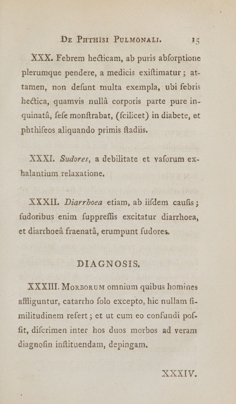 XXX. Febrem heclicam, ab puris abforptione plerumque pendere, a medicis exiflimatur; at¬ tamen, non defunt multa exempla, ubi febris hedica, quamvis nulla corporis parte pure in¬ quinata, fefe monlt rabat, (fcilicet) in diabete, et phthifeos aliquando primis ftadiis. XXXI. Sudores, a debilitate et vaforum ex¬ halantium relaxatione, XXXII. Diarrhoea etiam, ab iifdem caulis; fudoribus enim fuppreffis excitatur diarrhoea, et diarrhoea fraenata, erumpunt fudores. DIAGNOSIS, XXXIIL Morborum omnium quibus homines affliguntur, catarrho folo excepto, hic nullam ii- militudinem refert; et ut cum eo confundi pof- iit, difcrimen inter hos duos morbos ad veram diagnolln inftituendam, depingam.
