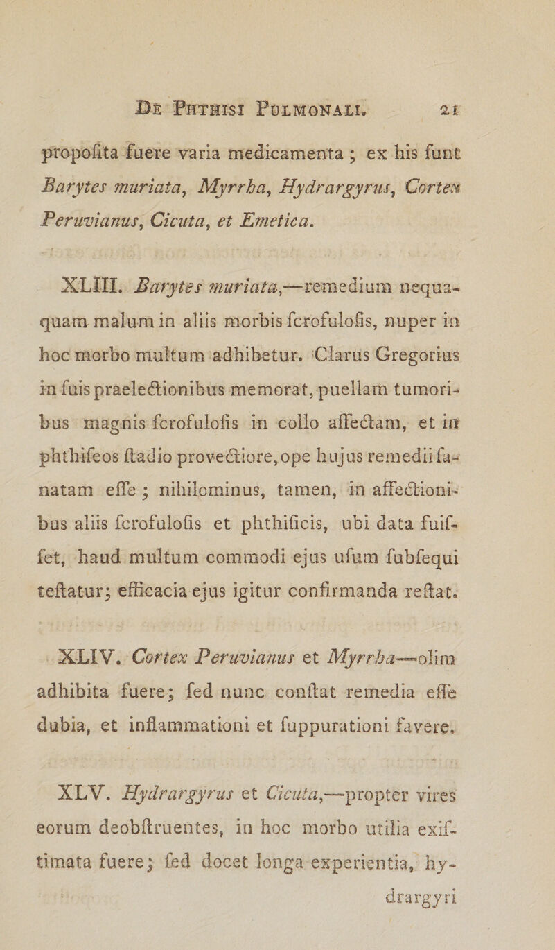 propoflta fuere varia medicamenta ; ex his funt Barytes muriata, Myrrha, Hydrargyrus, Cortem Peruvianus, Cicuta, et Emetica. XLIII. Barytes muriata,—remedium nequa¬ quam malum in aliis morbis fcrofu-lofis, nuper in hoc morbo multum adhibetur. Clarus Gregarius in fuispraeledlionibus memorat, puellam tumori¬ bus magnis fcrofulolis in collo affedlam, et in phth-ifeos fladio provedtiore,ope hujus remediifa- natam ede ; nihilominus, tamen, in affectioni¬ bus aliis fcrofulolis et phthificis, ubi data fuif- fet, haud multum commodi ejus ufum fubfequi teflatur; efficacia ejus igitur confirmanda reflat. XLXV. Cortex Peruvianus et Myrrha—oY\m adhibita fuere; fed nunc conflat remedia effe dubia, et inflammationi et fuppurationi favere, XLV. Hydrargyrus et Cicuta,—propter vires eorum deobflruentes, io hoc morbo utilia exif- timata fuere; fed docet longa experientia, hy¬ dra rgyri