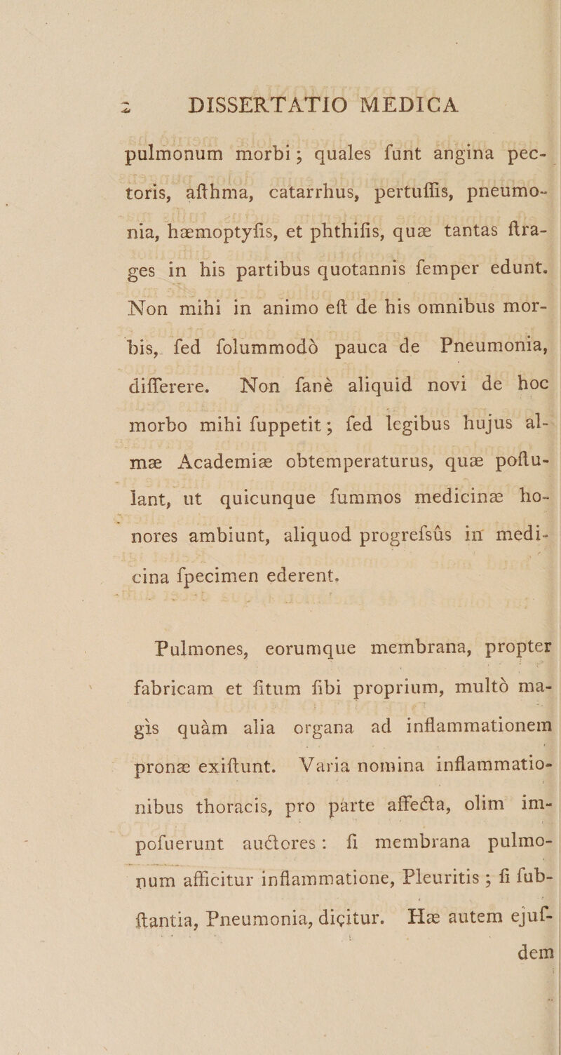 pulmonum morbi; quales funt angina pec¬ toris, aflhma, catarrhus, pertuffis, pneumo¬ nia, haemoptylis, et phthifis, quae tantas ftra- ges in his partibus quotannis femper edunt. Non mihi in animo eft de his omnibus mor¬ bis,. fed folummodo pauca de Pneumonia, diflerere. Non fane aliquid novi de hoc morbo mihi fuppetit; fed legibus hujus al¬ mae Academiae obtemperaturus, quae poflu- iant, ut quicunque fummos medicina ho¬ nores ambiunt, aliquod progrefsus in' medi¬ cina fpecimen ederent. Pulmones, eorumque membrana, propter fabricam et litum libi proprium, multo ma¬ gis quam alia organa ad inflammationem pronae exillunt. Varia nomina inflammatio¬ nibus thoracis, pro parte aflfedla, olini im- pofuerunt audlores: li membrana pulmo¬ num afficitur inflammatione, Pleuritis ; fi fub- i &gt; flantia, Pneumonia, dicitur. Hae autem ejuf- t dem