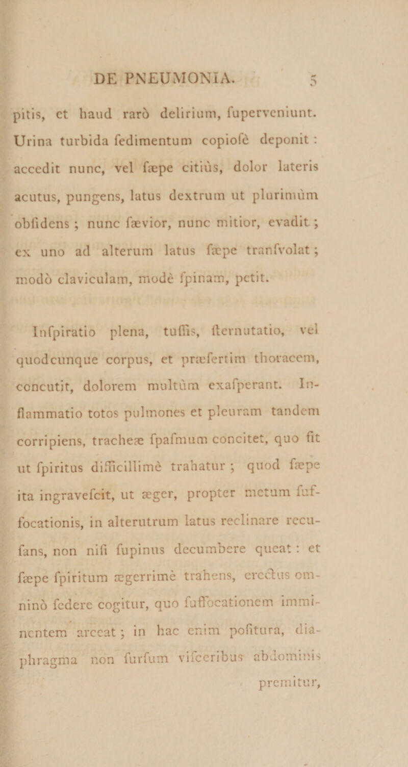 pitis, ct haud rar6 delirium, fupervcniunt. Urina turbida fcdimentum copiofd deponit : accedit nunc, vel faepe citius, dolor lateris acutus, pungens, latus dextrum ut plurimum oblidens; nunc faevior, nunc mitior, evadit; ex uno ad alterum latus fxpc tranfvolat; modo claviculam, mode fpinam, petit. Infpiratio plena, tulTis, llevnutatio, vel quodcunque corpus, ct prajfertim thoracem, concutit, dolorem multum cxafperant. In¬ flammatio totos pulmones et pleuram tandem corripiens, tracheas rpafmum concitet, quo fit * • ut fpiritus difficillime trahatur \ quod fa?pe ita ingravefeit, ut aeger, propter metum fuf- focationis, in alterutrum latus reclinare rccu- fans, non nifi fupinus decumbere queat: et fcepe fpiritum aegerrime trahens, eredus om¬ nino federe cogitur, quo fufTocationem immi¬ nentem arceat; in hac enim politura, dia¬ phragma non furfum vifeeribus abdominis r ’ ' * premitur,