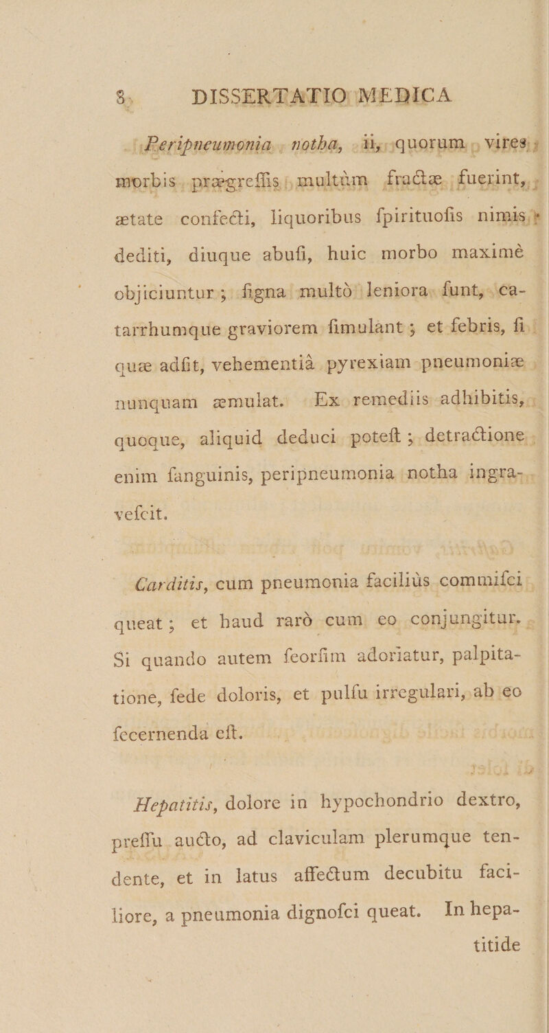 P.eripneumonia notha, ii, quorum vires morbis praegreflis multum fradlae fuerint, aetate confedli, liquoribus fpirituolis nimis dediti, diuque abufi, huic morbo maxime objiciuntur ; hgna multo leniora funt, ca- tarrhumque graviorem fimulant j et febris, fi. quae adf t, vehementia pyrexiam pneumoniae nunquam ^mulat. Ex remediis adhibitis, quoQue, aliquid deduci potefl; , detradlione enim fanguinis, peripneumonia notha ingra- vefcit. Carditis, cum pneumonia facilius commifci queat; et haud raro cum eo conjungitur. Si quando autem feorfim adoriatur, palpita¬ tione, fede doloris, et pulfu irregulari, ab eo fecernenda eft. Hepatitis, dolore in hypochondrio dextro, preffu audio, ad claviculam plerumque ten¬ dente, et in latus affedum decubitu faci¬ liore, a pneumonia dignofci queat. In hepa¬ titide