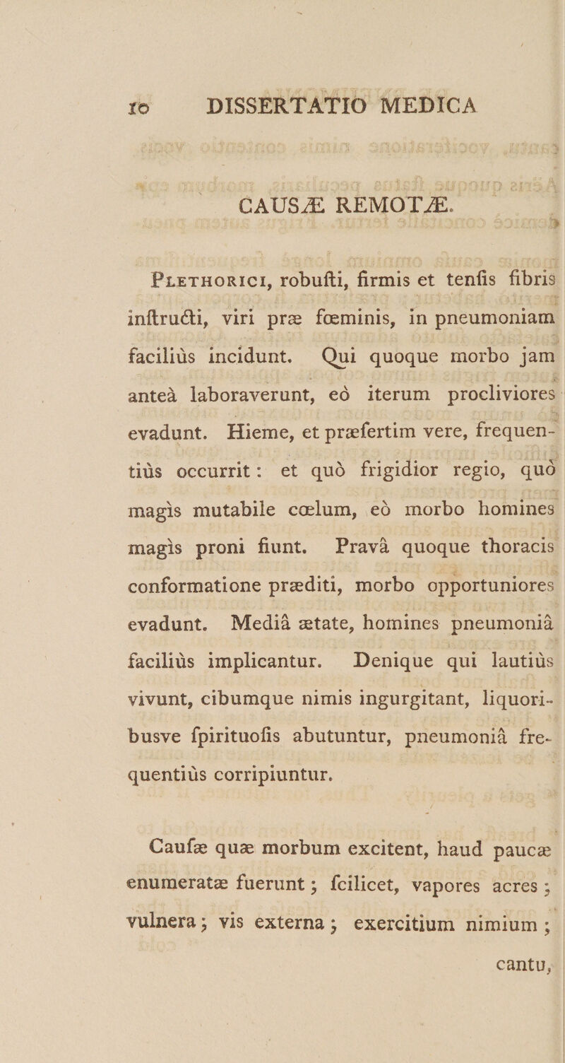 Ar' *i CAUS^ REMOTA. \ Plethorici, robufti, firmis et tenfis fibris inftru6ti, viri prae foeminis, in pneumoniam facilius incidunt. Qui quoque morbo jam antea laboraverunt, ed iterum procliviores evadunt. Hieme, et praefertim vere, frequen¬ tius occurrit; et quo frigidior regio, quo magis mutabile caelum, eo morbo homines magis proni fiunt. Prava quoque thoracis conformatione praediti, morbo opportuniores evadunt. Media aetate, homines pneumonia facilius implicantur. Denique qui lautius vivunt, cibumque nimis ingurgitant, liquori- busve fpirituofis abutuntur, pneumonia fre¬ quentius corripiuntur. Caufae quae morbum excitent, haud paucae enumeratae fuerunt; fcilicet, vapores acres ; vulnera; vis externa } exercitium nimium ; cantu,