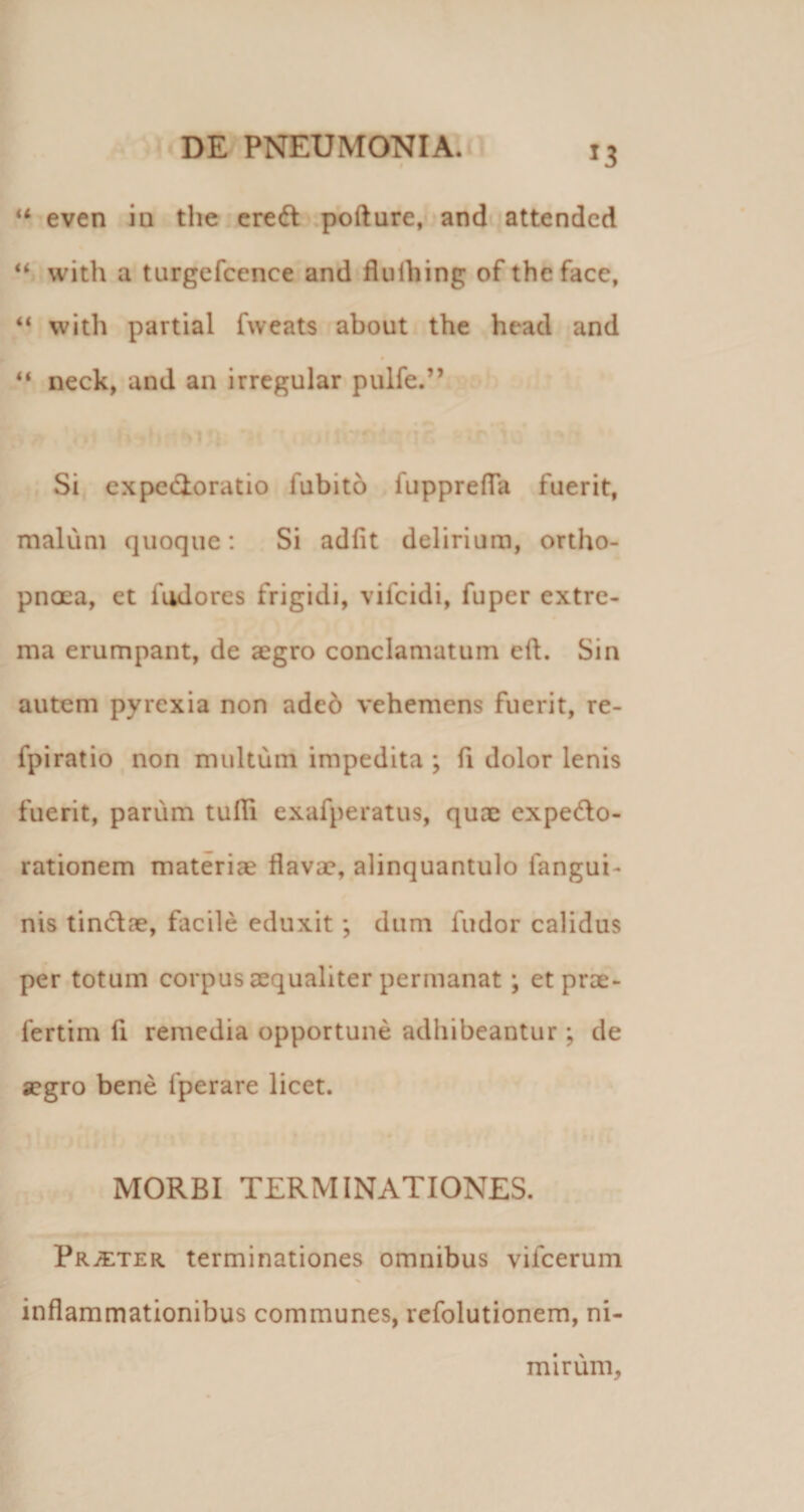 even ia tlie'cre(ft .pofture,&lt; and* attended ‘‘ with a turgefcence and fliilhing of theface, “ with partial fweats about the heacl and “ neck, and an irregular pulfe.” I Si expcdioratio fubitb fupprefTa fuerit, malum quoque: Si adfit delirium, ortho- pncEa, et fudores frigidi, vifcidi, fuper extre¬ ma erumpant, de aegro conclamatum eft. Sin autem pyrexia non adeb vehemens fuerit, re- fpiratio non multum impedita ; ft dolor lenis fuerit, parum tufli exafperatus, quae expedo- rationem materiae flavae, alinquantulo fangui- nis tindae, facile eduxit; dum fudor calidus per totum corpus aequaliter permanat; etprae- fertim fi remedia opportune adhibeantur ; de a?gro bene fperare licet. MORBI TERMINATIONES. pR^TER. terminationes omnibus vifcerum inflammationibus communes, refolutionem, ni¬ mirum.