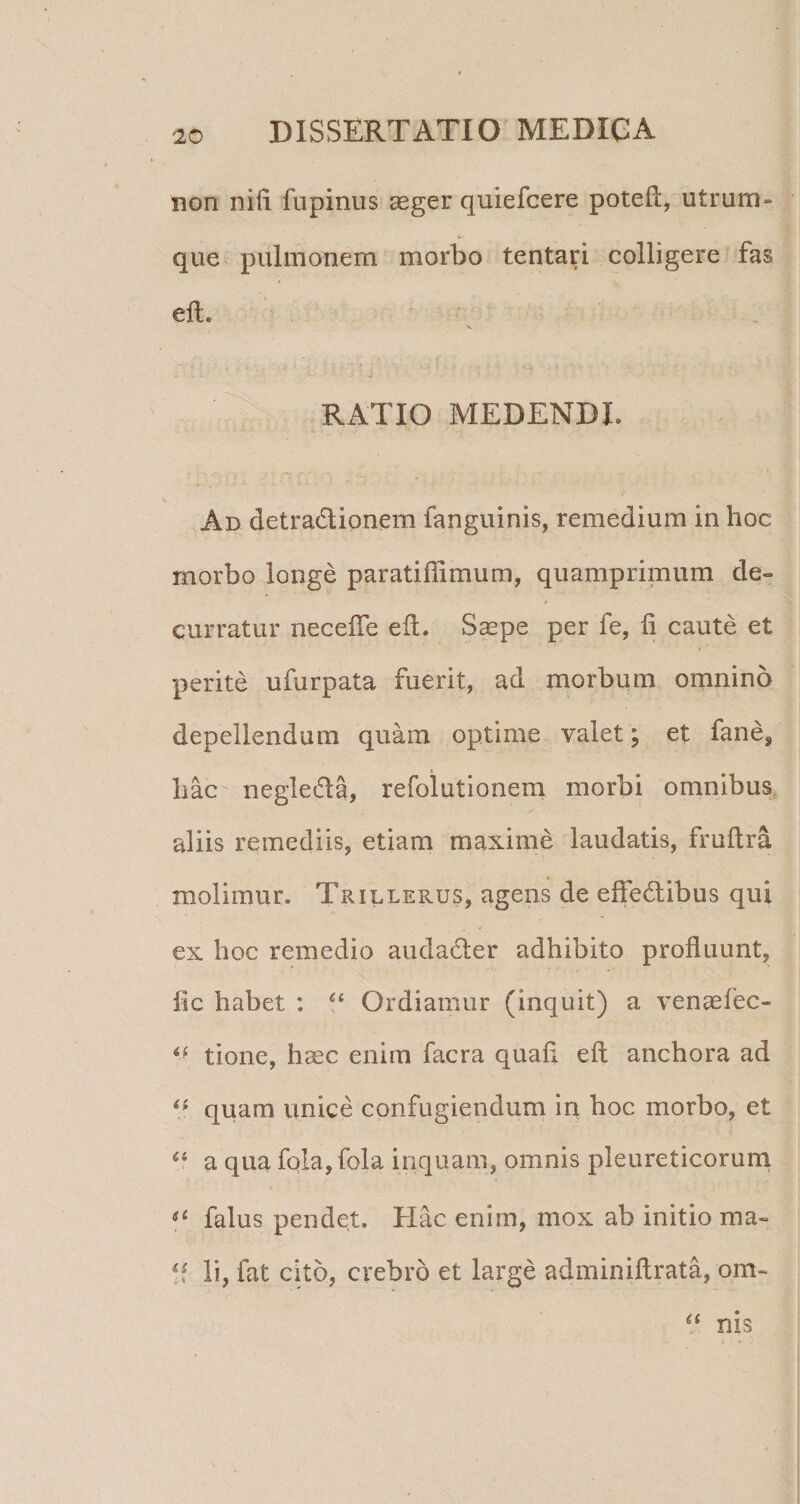 non niii fiipinus aeger quiefcere poteft, utrum- que pulmonem morbo tentari colligere fas eft. V RATIO MEDENDI. Ad detradionem fanguinis, remedium in hoc morbo longe paratiffimum, quamprimum de¬ curratur necelTe eit. S^pe per fe, li caute et perite ufurpata fuerit, ad morbum omnino depellendum quam optime valet; et fane, liac negleda, refolutionem morbi omnibus, aliis remediis, etiam maxime laudatis, fruftra molimur. Trillerus, agens de effedibus qui ex hoc remedio audacter adhibito profluunt, lic habet : Ordiamur (inquit) a venaefec- tione, haec enim facra quafl eft anchora ad quam unice confugiendum in hoc morbo, et a qua fola, fola inquam, omnis pleureticorurn falus pendet. Hac enim, mox ab initio ma- li, fat cito, crebro et large adminiftrata, om- nis