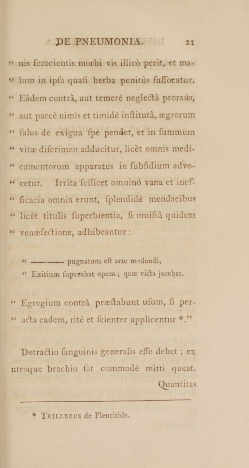 • PE PNEUMONIA. - ^ ii f* nis ferocientis morbi vis illicb perit, et ma- Ium in ipfa quafi herba penitus fuffocatur, “ Eadem contra, aut temerd negledla prorsus, aut parce nimis et timide inftituta, aegrorum ** falus de exigua fpe pendet, et in fummum ** vitae diferimen adducitur, licet omnis medi- “ camentorum apparatus in fubfidium advo- “ cetur. Irrita fcilicet omnind vana et inef- ** ficacia omnia erunt, fplendid^ mendacibus “ licet titulis fuperbientia, fi omifsa quidem ‘‘ venaefeclione, adhibeantur : **-;— pugnatum eft arte medendi, Exitium fuperabat opem ; qua vi6la jacebat. Egregium contr^ praedabunt ufum, fi per- ‘‘ aeda eadem, rite et fcienter applicentur 'Detradlio fanguinis generalis efle debet; ex utroque brachio fat commode mitti queat. Quantitas 5 Trillerus de Pleuritide.