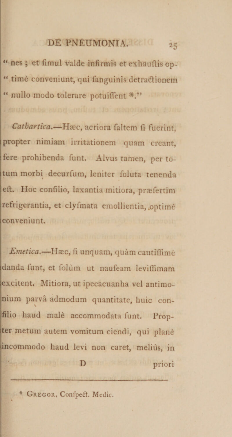 ** nes ; et limiil valde infirmis et exhauftis op- “ time conveniunt, qui fanguinis detracflionem “ nullo modo tolerare potuiflcnt Catbartica,—Haec, acriora faltem fi fuerint, propter nimiam irritationem quam creant, fere prohibenda funt. Alvus tamen, per to¬ tum morbi decurfum, leniter foluta tenenda efl. Hoc confilio, laxantia mitiora, prccfertim refrigerantia, et clyfmata emollientia, .optime conveniunt. r ; ’ Emetica.—Haec, fi unquam, quam caiitiflimd* danda funt, et lolum ut naufeam leviflimam excitent. Mitiora, ut ipecacuanha vel antimo- nium parva admodum quantitate, huic con¬ filio haud male accommodata funt. Prop¬ ter metum autem vomitum ciendi, qui plan^ incommodo haud levi non caret, melius, in D priori * Gregor, Confpeft. Medie.