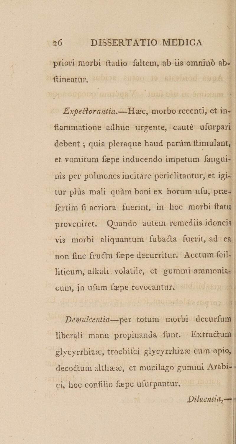 priori morbi ftadio faltem, ab iis omninb ab- ftineatun ExpeBorantia,—lld^c, morbo recenti, et in¬ flammatione adhuc urgente, caute ufarpari debent; quia pleraque haud parum ftimulant, et vomitum faepe inducendo impetum fangui- nis per pulmones incitare periclitantur, et igi¬ tur plus mali quam boni ex horum ufu, prae- fertim fi acriora fuerint, in hoc morbi flatu proveniret. Quando autem remediis idoneis vis morbi aliquantum fubada fuerit, ad ea non line fru61u faepe decurritur. Acetum fcil- liticum, alkali volatile, et gummi ammonia^ cum, in ufum faepe revocantur. Demulcentia—per totum morbi decurfiim liberali manu propinanda funt. Extradluni glycyrrhizae, trochifci glycyrrhizae cum opio, decodlum althaeae, et mucilago gummi Arabi-- ci, hoc confiiio faepe ufurpantur. t DiluenMaj-^ ^