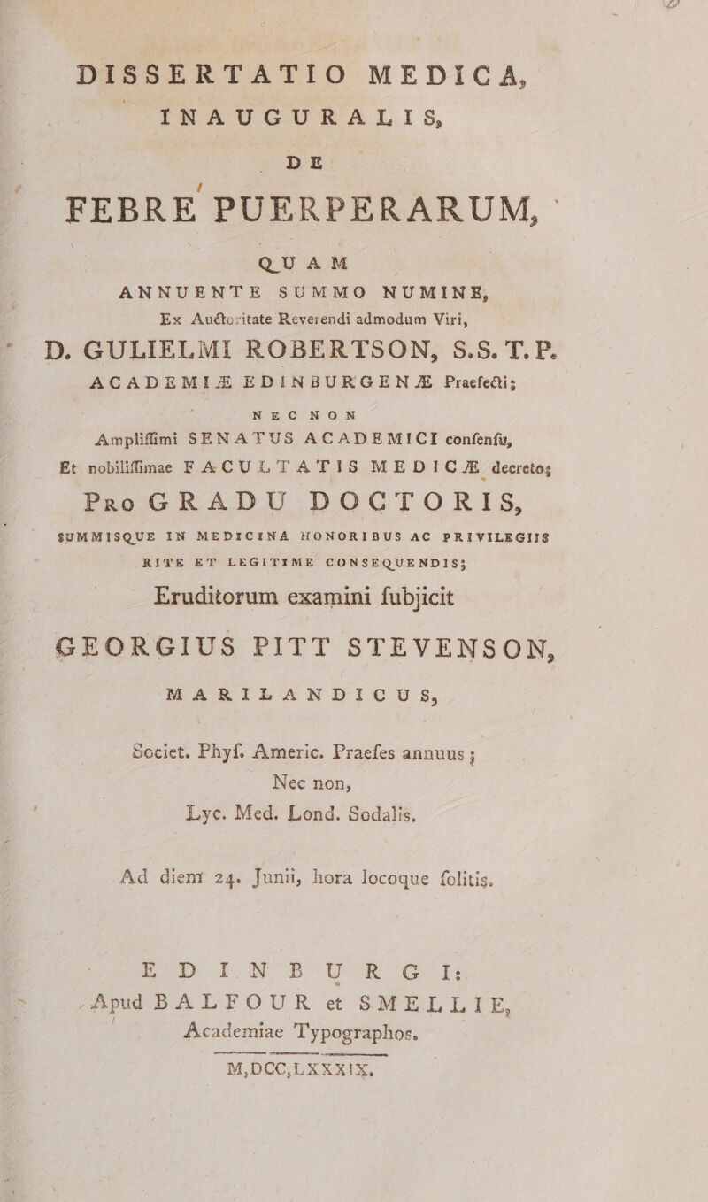 DISSERTATIO MEDICA, INAUGURALIS, D E FEBRE PUERPERARUM, QJJ A M ANNUENTE SUMMO NUMINE, Ex Audio ritate Reverendi admodum Viri, D. GULIELMI ROBERTSON, S.S.T.P. ACADEMI-®. EDINBURGENjE Praefefli; NEC NON Ampliffimi SENATUS ACADEMICI confenfo. Et nobiliffimae FACULTATIS MEDICI decreto| Pro GRADU DO C TORIS, SjJMMISQUE IN MEDICINA HONORIBUS AC PRIVILEGIIS RITE ET LEGITIME CONSEQUENDIS? Eruditorum examini fubjicit GEORGIUS PITT STEVENSON, MARILANDICUSj Societ. Phyf» Amerlc. Praefes annuus | Nec non, Lyc. Med. JLond, Sodalis. Ad diem 24. Junii, hora locoque EDINBURGIs Apud BALFOUR et SMELLI E, Academiae Typographos. M, D CC, L X X XIX.