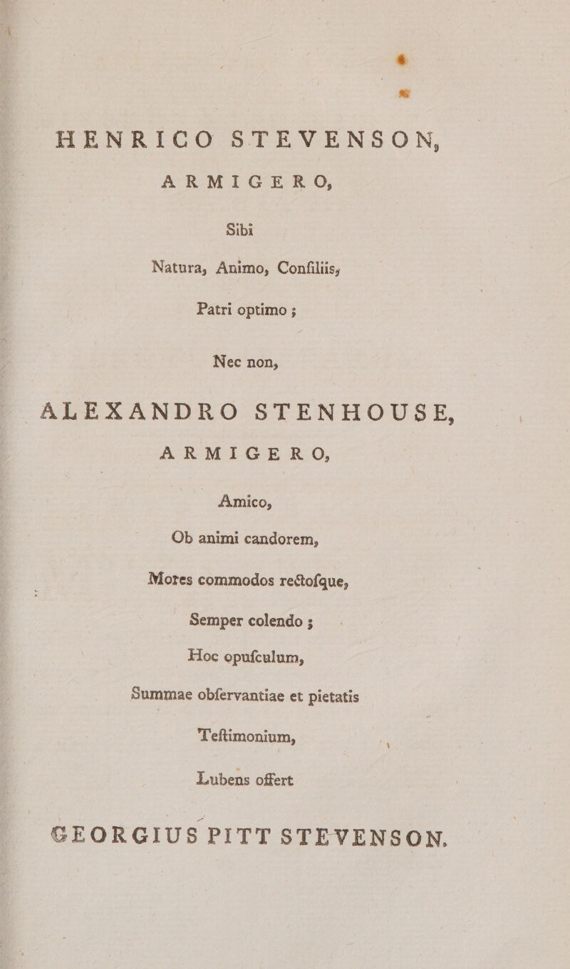 4 / m HENRICO STEVENSON, ARMIGERO» Sibi Natura, Animo, Confiiiis, Patri optimo; Nec non, ALEXANDRO STENHOUSE, ARMIGERO» Amico, Ob animi candorem. Mores commodos re&lt;5tefquef Semper colendo s Hoc ©pufcelum. Summae obfervantiae et pietatis Teftimonium, * \ Lubens offert CrEORGIUS PITT STEVENSON,