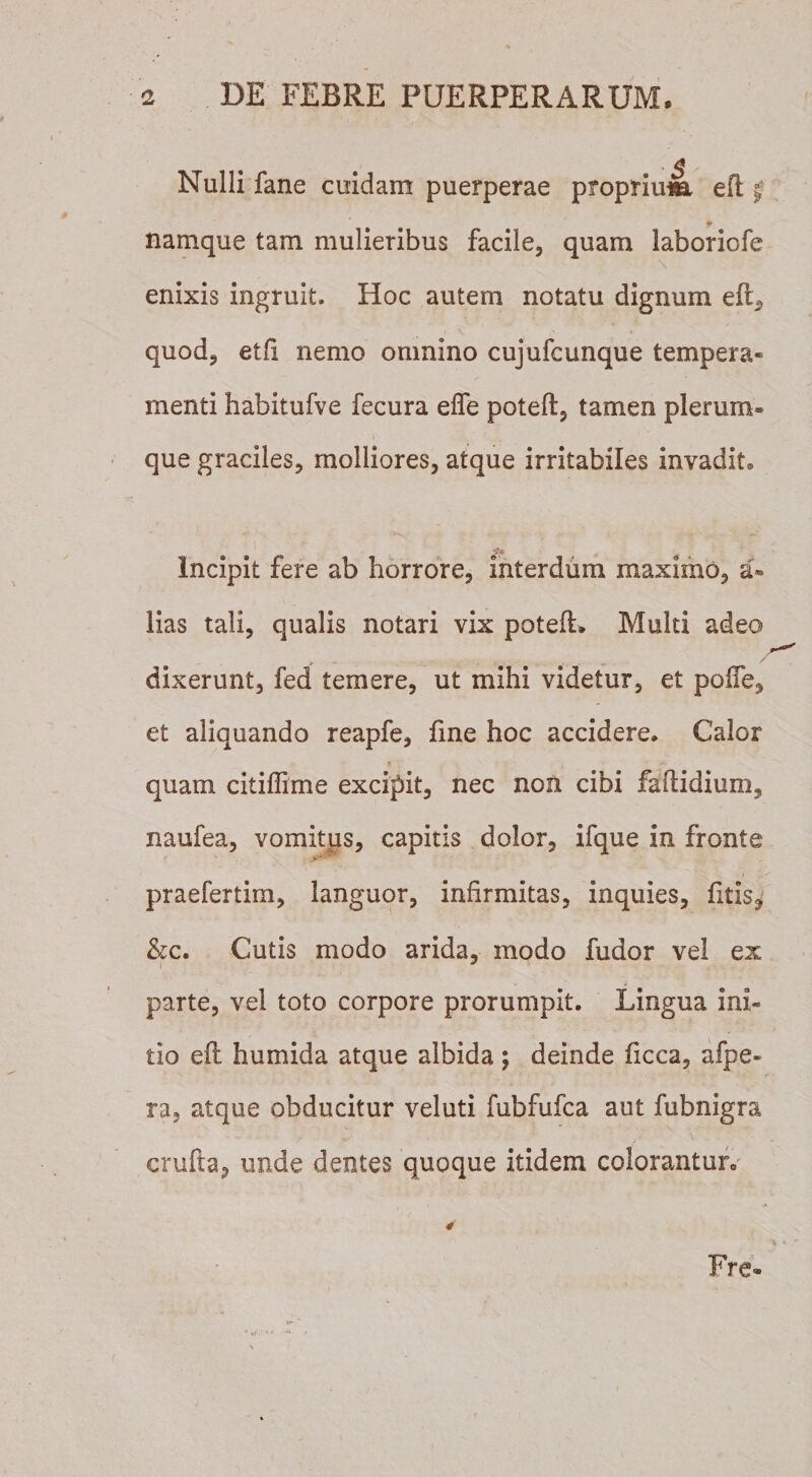 • $ ' Nulli fane cuidam puerperae proprium eft § i* namque tam mulieribus facile, quam laboriofe enixis ingruit. Hoc autem notatu dignum eft, quod, etfl nemo omnino cujufcunque tempera¬ menti habitufve fecura efle poteft, tamen plerum» que graciles, molliores, atque irritabiles invadit. Incipit fere ab horrore, interdum maximo, a» lias tali, qualis notari vix poteft. Multi adeo — ... _ / dixerunt, fed temere, ut mihi videtur, et poffe, et aliquando reapfe, fine hoc accidere. Calor quam citiffime excipit, nec non cibi faftidium, naufea, vomitus, capitis dolor, ifque in fronte V'-' praefertim, languor, infirmitas, inquies, fitis? &amp;c. Cutis modo arida, modo fudor vel ex parte, vel toto corpore prorumpit. Lingua ini¬ tio eft humida atque albida; deinde ficca, afpe- ra, atque obducitur veluti fubfufca aut fubnigra crufta, unde dentes quoque itidem colorantur. Fre-