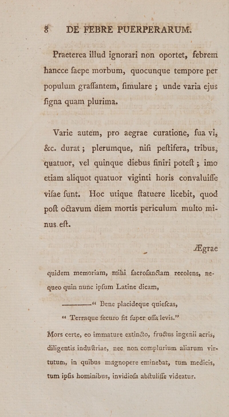 Praeterea illud ignorari non oportet, febrem hancce faepe morbum, quocunque tempore per populum graflantem, fimulare ; unde varia ejus figna quam plurima. Varie autem, pro aegrae curatione, fua vi, &amp;c. durat; plerumque, nifi peftifera, tribus, quatuor, vel quinque diebus finiri poteft; imo etiam aliquot quatuor viginti horis convaluifle vifae funt. Hoc utique ftatuere licebit, quod poft o&amp;avum diem mortis periculum mtilto mi» nus.eft. aEgrae quidem memoriam, mihi facrofantfam recolens, ne¬ queo quin nunc ipfum Latine dicam, —--“ Bene placideque quiefcas, i « Terraque fecuro lit fuper offa levis.” t * Mors certe, eo immature extin&amp;o, fru&amp;us ingenii acris, diligentis induftriae, nec non complurium aliarum vir- t • . - tutum, in quibus magnopere eminebat, tum medicis, tum ipGs hominibus, invidiofa abftuliffe videatur.