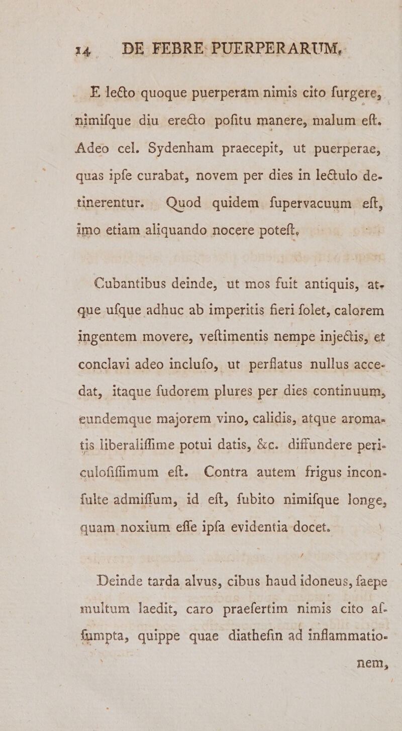 \ ' 14 DE FEBRE PUERPERARUM. E lefto quoque puerperam nimis cito furgere, nimifque diu eredo pofitu manere, malum efl. Adeo cel. Sydenham praecepit, ut puerperae, quas ipfe curabat, novem per dies in ledlulo de¬ tinerentur. Quod quidem fupervacuum efl, imo etiam aliquando nocere potefl. Cubantibus deinde, ut mos fuit antiquis, at¬ que ufque adhuc ab imperitis fieri folet, calorem ingentem movere, veflimentis nempe injedlis, et conclavi adeo inclufo, ut perflatus nullus acce¬ dat, itaque fudorem plures per dies continuum, eundem que majorem vino, calidis, atque aroma¬ tis liberaliflime potui datis, Ac. diffundere peri* culofiflimum efl. Contra autem frigus incon- fulte admiflfum, id efl, fubito nimifque longe, quam noxium efle ipfa evidentia docet. Deinde tarda alvus, cibus haud idoneus, faepe multum laedit, caro praefertim nimis cito af- fumpta, quippe quae diathefm ad inflammatio¬ nem. /