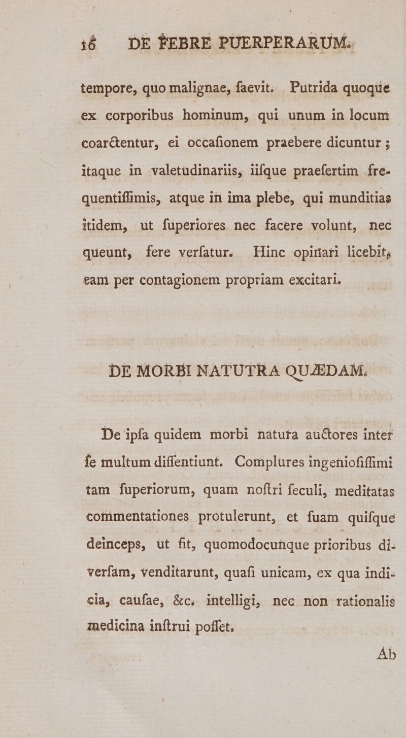 tempore, quo malignae, faevit. Putrida quoque ex corporibus hominum, qui unum in locum coar&amp;entur, ei occafionem praebere dicuntur; itaque in valetudinariis, iifque praefertim fre- quentiflimis, atque in ima plebe, qui munditias itidem, ut fuperiores nec facere volunt, nec queunt, fere verfatur. Hinc opinari licebit^ eam per contagionem propriam excitari* DE MORBI NATUTRA QU2EDAM, * i De ipfa quidem morbi natura au£tores inter fe multum diffentiunt. Complures ingeniofiffimi tam fuperiorum, quam nofiri feculi, meditatas commentationes protulerunt, et fuam quifque deinceps, ut fit, quomodocunque prioribus di- verfam, venditarunt, quafi unicam, ex qua indi» da, caufae, &amp;c* intelligi, nec non rationali medicina inflrui poflet. Ab Cfi