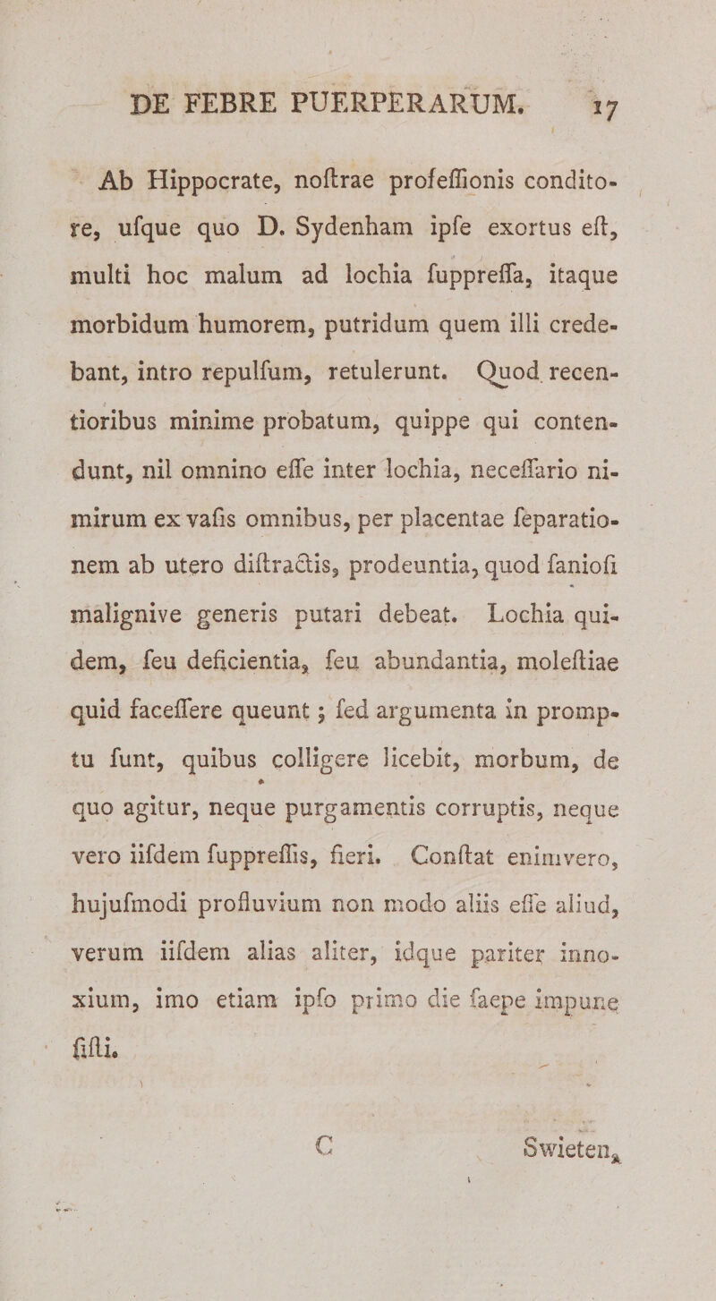 Ab Hippocrate, noflrae profeffionis condito¬ re, ufque quo D, Sydenham ipfe exortus efi, multi hoc malum ad lochia fuppreffa, itaque morbidum humorem, putridum quem illi crede¬ bant, intro repulfum, retulerunt. Quod recen- tioribus minime probatum, quippe qui conten¬ dunt, nil omnino effe inter lochia, neceffimo ni¬ mirum ex vafis omnibus, per placentae reparatio¬ nem ab utero diftractis, prodeuntia, quod faniofi malignive generis putari debeat. Lochia qui¬ dem, feu deficientia, feu abundantia, molefliae quid faceffere queunt; fed argumenta in promp. tu funt, quibus colligere licebit, morbum, de * quo agitur, neque purgamentis corruptis, neque vero iifdem fupprefTis, fieri. Conflat enimvero, hujufmodi profluvium non modo aliis effe aiiucl, verum iifdem alias aliter, idque pariter inno¬ xium, imo etiam ipfo primo die faepe impune filii. * \ (- Swieten,