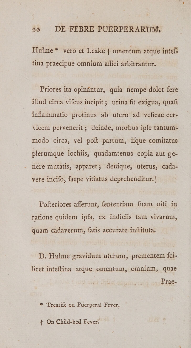 I sa DE FEBRE PUERPERARUM. * Hulme * vero et Leake f omentum atque iiiteff tina praecipue omnium affici arbitrantur. Priores ita opinantur, quia nempe dolor fere iftud circa vifcus incipit; urina fit exigua, quafi inflammatio protinus ab utero ad veficae cer¬ vicem pervenerit; deinde, morbus ipfe tantum¬ modo circa, vel poft partum, ifque comitatus plerumque lochiis, quadamtenus copia aut ge¬ nere mutatis, apparet j denique, uterus, cada¬ vere incifo, faepe vitiatus deprehenditurJ , Pofleriores afferunt, fententiam fuam niti in ratione quidem ipfa, ex indiciis tam vivarum, quam cadaverum, fatis accurate inftituta. D, Hulme gravidum uterum, prementem fci- licet inteftina atque omentum, omnium, quae „ . . Prae- ■ i * Treatife on Puerperal Feyer, f On Child-bed Feven \