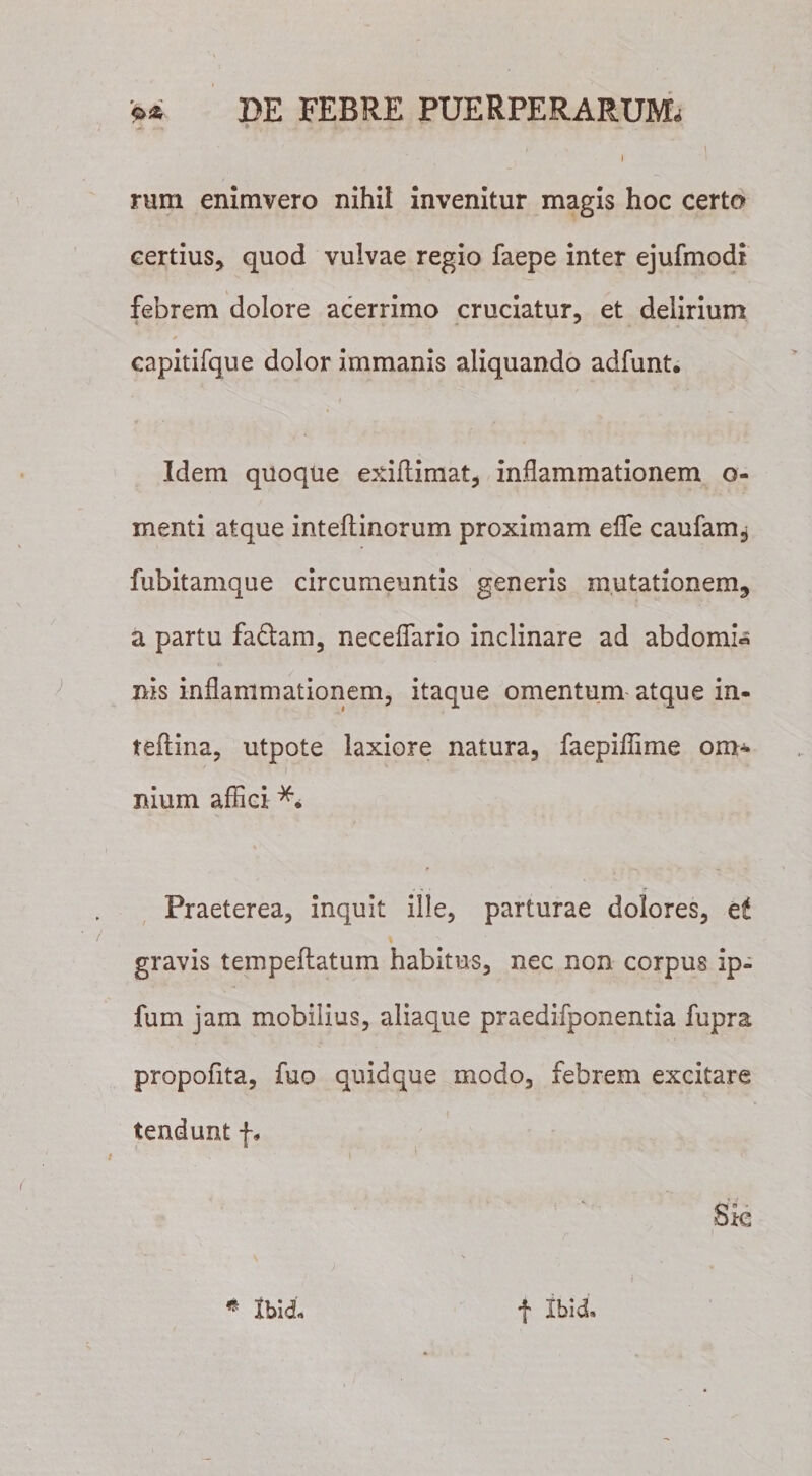 - t&gt; y \ t i rum enimvero nihil invenitur magis hoc certo certius* quod vulvae regio faepe inter ejufmodi febrem dolore acerrimo cruciatur, et delirium capitifque dolor immanis aliquando adfunt. Idem quoque exiilimat, inflammationem o- menti atque inteftinorum proximam eflfe caufam^ fubitamque circumeuntis generis mutationem, a partu fadtam, neceflario inclinare ad abdomi« nis inflammationem, itaque omentum atque in- teftina, utpote laxiore natura, faepifilme om- i ^ ■ nium affici Praeterea, inquit ille, parturae dolores, et gravis tempeflatum habitus, nec non corpus ip- fum jam mobilius, aliaque praedifponentia fupra propofita, fuo quidque modo, febrem excitare tendunt f.