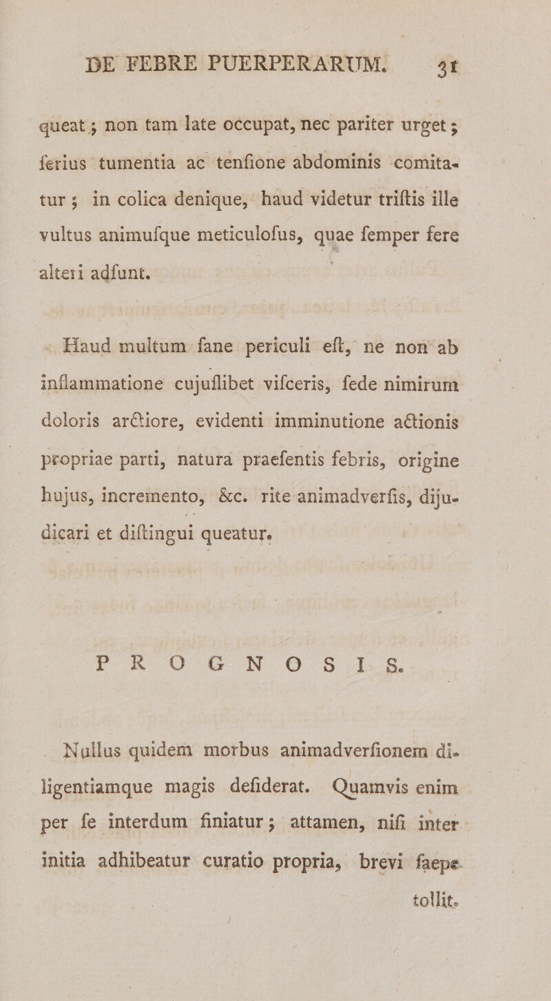 3* queat\ non tam late occupat, nec pariter urget; ferius tumentia ac tenfione abdominis comita¬ tur ; in colica denique, haud videtur triftis ille vultus animufque meticulofus, quae femper fere * alteii adfunt. Haud multum fane periculi efl, ne non ab inflammatione cujuilibet vifceris, fede nimirum doloris ardiore, evidenti imminutione actionis propriae parti, natura praefentis febris, origine hujus, incremento, &amp;c. rite animadverfis, diju¬ dicari et diflingui queatur. PROGNOSIS. Nullus quidem morbus animadverfionero di* ligentiamque magis defiderat. Quamvis enim per fe interdum finiatur; attamen, nifi inter initia adhibeatur curatio propria, brevi faepg