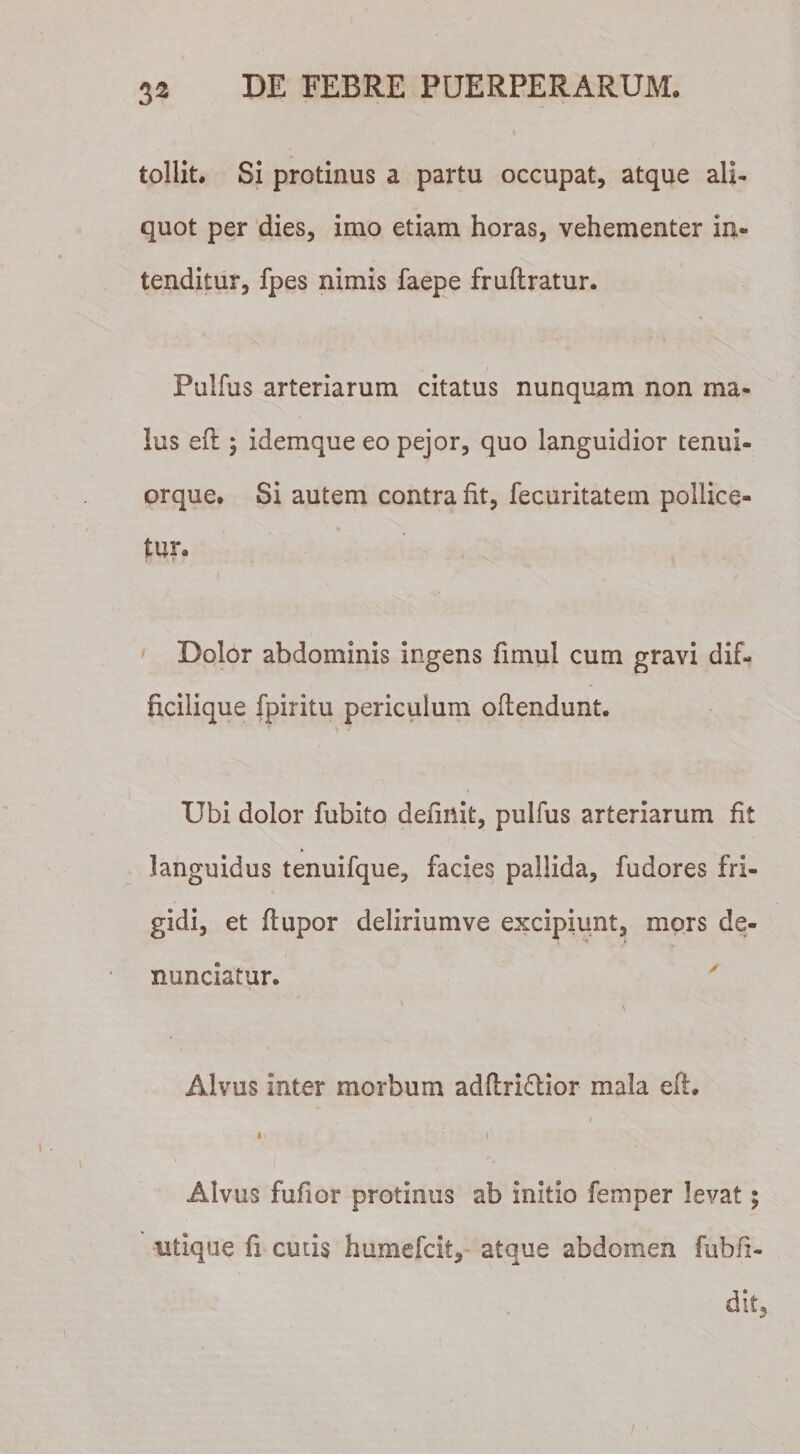 tollit. Si protinus a partu occupat, atque ali¬ quot per dies, imo etiam horas, vehementer in¬ tenditur, fpes nimis faepe fruftratur. Pullus arteriarum citatus nunquam non ma¬ lus eft ; idemque eo pejor, quo languidior tenui- orque. Si autem contra fit, fecuritatem pollice¬ tur. Dolor abdominis ingens firnul cum gravi dif- ficilique fpiritu periculum oftendunt. '' ’&gt; * Ubi dolor fubito definit, pulfus arteriarum fit » languidus tenuifque, facies pallida, fudores fri¬ gidi, et fiupor deliriumve excipiunt, mors de- nunciatur. &gt; \ Alvus inter morbum adftri&amp;ior mala eft. j »i • l Alvus fufior protinus ab initio femper levat; utique fi cutis humefcit, atque abdomen fubfi- dit.