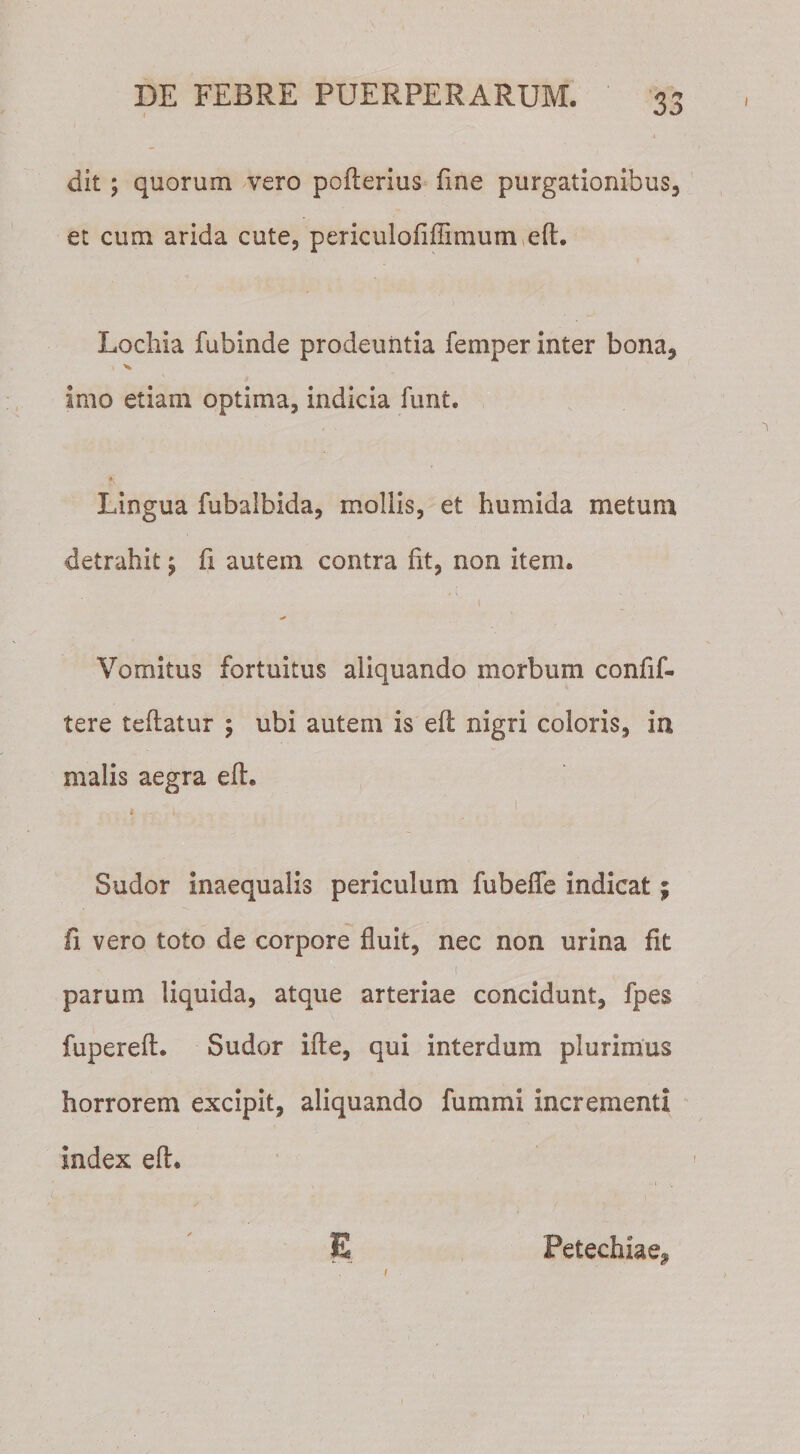 dit; quorum vero pofterius fine purgationibus, et cum arida cute, periculofiffimum eft. Locliia fubinde prodeuntia femper inter bona, imo etiam optima, indicia funt. Lingua fubalbida, mollis, et humida metum detrahit \ fi autem contra fit, non item. \ . •# Vomitus fortuitus aliquando morbum confif- tere teflatur ; ubi autem is eft nigri coloris, in malis aegra eft. * i Sudor inaequalis periculum fubeffe indicat; fi vero toto de corpore fluit, nec non urina fit i parum liquida, atque arteriae concidunt, fpes fupereft. Sudor ifte, qui interdum plurimus horrorem excipit, aliquando fummi incrementi index eft. E Petechiae, i