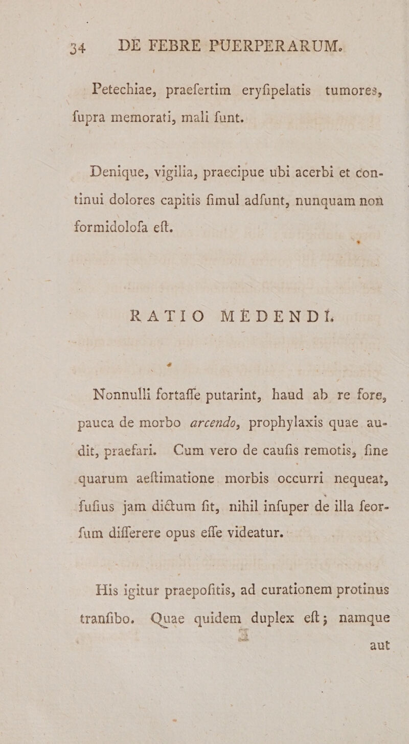 \ I * 1 Petechiae, praefertim eryfipelatis tumores, fupra memorati, mali funt. Denique, vigilia, praecipue ubi acerbi et con¬ tinui dolores capitis fimul adfunt, nunquam non formidolofa eft. RATIO MEDENDI, * Nonnulli fortafle putarim, haud ab re fore, pauca de morbo arcendo, prophylaxis quae au¬ dit, praefari. Cum vero de caufis remotis, fine % quarum aeftimatione morbis occurri nequeat, fufius jam di&amp;ura fit, nihil infuper de illa feor- fum differere opus eife videatur. i His igitur praepofitis, ad curationem protinus tranfibo. Quae quidem duplex eft; namque , oX aut