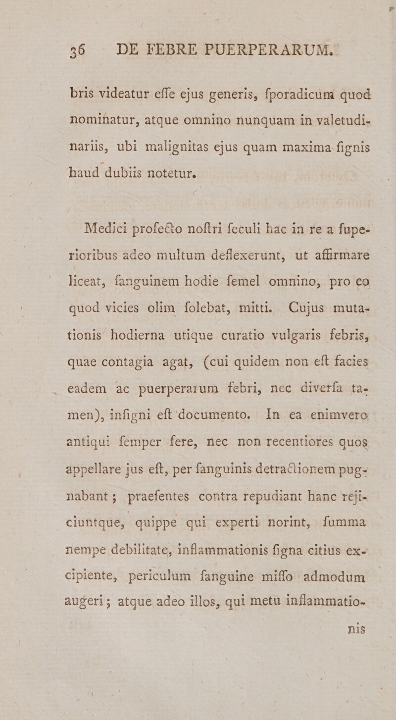 bris videatur eflfe ejus generis, fporadicum quod nominatur, atque omnino nunquam in valetudi¬ nariis, ubi malignitas ejus quam maxima fignis haud dubiis notetur. f* . &gt; c Medici profe&amp;o noflri feculi hac in re a fupe- rioribus adeo multum deflexerunt, ut affirmare liceat, fanguinem hodie femel omnino, pro eo quod vicies olim folebat, mitti. Cujus muta¬ tionis hodierna utique curatio vulgaris febris, quae contagia agat, (cui quidem non efl facies v eadem ac puerperaium febri, nec diverfa ta¬ men), infigni efl documento. In ea enimvero antiqui femper fere, nec non recentiores quos appellare jus eft, per fanguinis detraclionem pug¬ nabant ; praefentes contra repudiant hanc reji- ciuntque, quippe qui experti norint, fumma nempe debilitate, inflammationis figna citius ex¬ cipiente, periculum fanguine miffio admodum augeri; atque adeo illos, qui metu inflammatio¬ nis \ / \