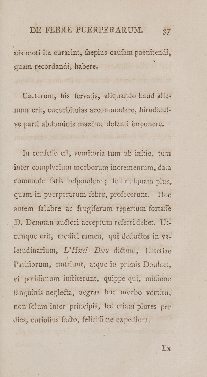 i ■ nis moti ita curarint, faepius caufam poenitendi, quam recordandi, habere. Caeterum, his fervatis, aliquando haud alie¬ num erit, cucurbitulas accommodare, hirudinef- ve parti abdominis maxime dolenti imponere. In confeiTo eh, vomitoria tum ab initio, tum inter complurium morborum incrementum, data f * * commode fatis refpondere ; fed nufquam plus, r quam in puerperarum febre, profecerunt» Hoc '-'A' : , / : j V • | - autem falubre ac frugiferum repertum fortaffe D. Denman audorl acceptum referri debet. Ut¬ cunque erit, medici tamen, qui deductos in va- letudinarium, UHotel Dieu didutn, Lutetiae / Parifiorum, nutriunt, atque in primis Doulcet, ei potiflimum infiiterunt, quippe qui, miffione fanguinis neglecta, aegras hoc morbo vomitu, non folum inter principia, fed etiam plures per dies, curiofius facto, feliciffirne expediunt.