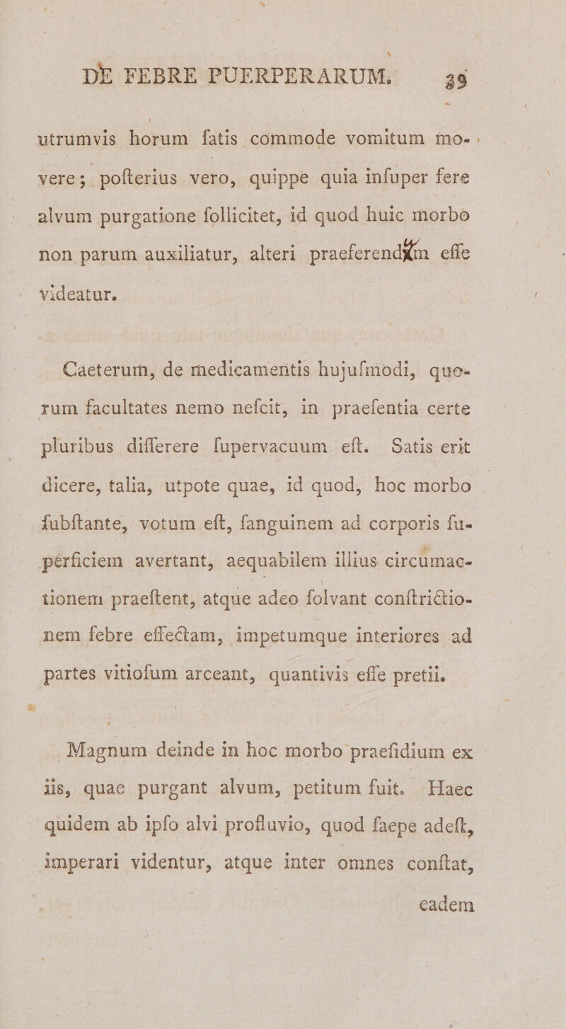 33 •k utrum vis horum fatis commode vomitum mo¬ vere ; pofterius vero, quippe quia infuper fere alvum purgatione foiiicitet, id quod huic morbo non parum auxiliatur, alteri praeferend&amp;n die videatur. Caeterum, de medicamentis hujufmodi, quo¬ rum facultates nemo nefcit, in praefentia certe pluribus diiferere fupervacuum eft. Satis erit dicere, talia, utpote quae, id quod, hoc morbo fubftante, votum eft, fanguinem ad corporis fu- perficiem avertant, aequabilem illius circumac¬ tionem praeftent, atque adeo folvant conftridio- nem febre effeclam, impetumque interiores ad partes vitiofum arceant, quantivis effe pretii. \ * Magnum deinde in hoc morbo praefidium ex iis, quae purgant alvum, petitum fuit. Haec quidem ab ipfo alvi profluvio, quod faepe adeft, imperari videntur, atque inter omnes conflat, eadem