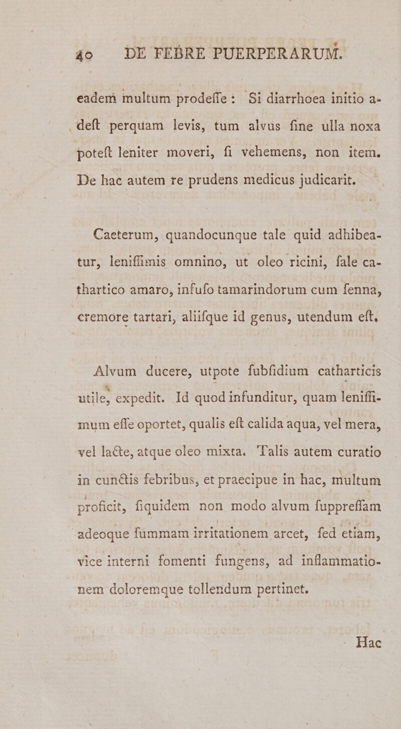 eadem multum prodefle : Si diarrhoea initio a- defl: perquam levis, tum alvus fine ulla noxa poteft leniter moveri, fi vehemens, non item. De hac autem re prudens medicus judicarit. Caeterum, quandocunque tale quid adhibea- \ * „ tur, lenifiimis omnino, ut oleo ricini, fale ca- thartico amaro, infufo tamarindorum cum fenna, cremore tartari, aliifque id genus, utendum efl. 1 * I Alvum ducere, utpote fubfidium catharticis * A. utile, expedit. Id quod infunditur, quam lenifii- xnum efle oportet, qualis efl calida aqua, vel mera, vel ladte, atque oleo mixta. Talis autem curatio in cunftis febribus, et praecipue in hac, multum i proficit, fiquidem non modo alvum fupprefiam i t, ■ r r '» adeoque fummam irritationem arcet, fed etiam, vice interni fomenti fungens, ad inflammatio¬ nem doloremque tollendum pertinet. Hac