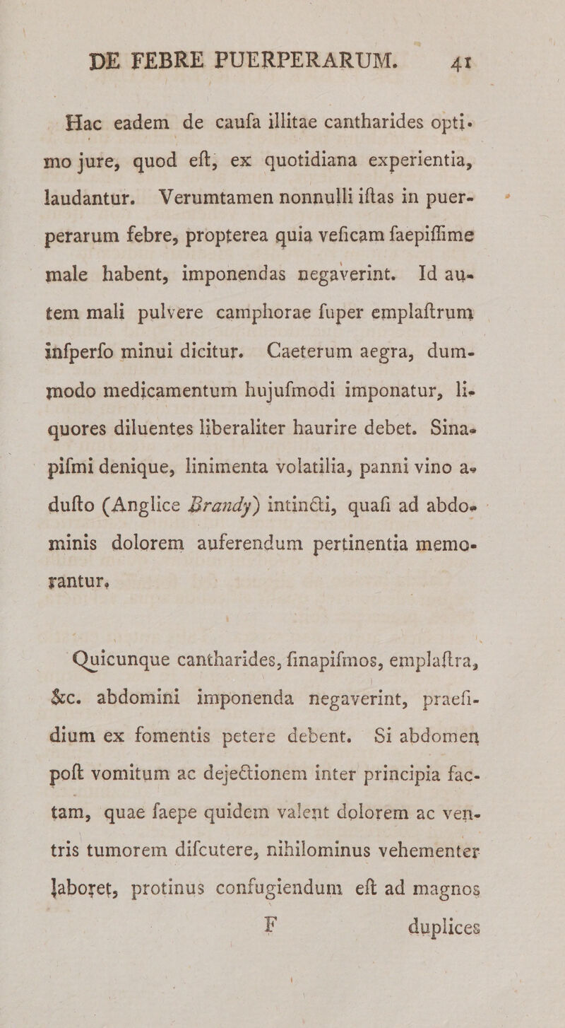 Hac eadem de caufa illitae cantharides opti¬ mo jure, quod eft, ex quotidiana experientia, laudantur. Verumtamen nonnulli iflas in puer¬ perarum febre, propterea quia veficam faepiflime jnale habent, imponendas negaverint. Id au¬ tem mali pulvere camphorae fuper ernpiaftrum infperfo minui dicitur. Caeterum aegra, dum¬ modo medicamentum hujufmodi imponatur, li¬ quores diluentes liberaliter haurire debet. Sina» pilmi denique, linimenta volatilia, panni vino a* dufto (Anglice Brandy) intin&amp;i, quafi ad abdo* minis dolorem auferendum pertinentia memo¬ rantur. x ■ ‘f Quicunque cantharides, fmapifmos, emplaflra, ! &amp;c. abdomini imponenda negaverint, praefi- dium ex fomentis petere debent. Si abdomen poft vomitum ac dejeftionem inter principia fac¬ tam, quae faepe quidem valent dolorem ac ven¬ tris tumorem difcutere, nihilominus vehementer Jaboret, protinus confugiendum eft ad magnos F duplices »