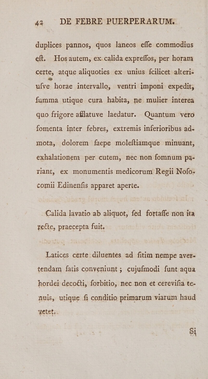 duplices pannos, quos laneos effe commodius eft. Hos autem, ex calida exprelfos, per horam certe, atque aliquoties ex unius fcilicet alteri- ufve horae intervallo, ventri imponi expedit, fumma utique cura habita, ne mulier interea quo frigore afflatuve laedatur. Quantum vero fomenta inter febres, extremis inferioribus ad** mota, dolorem faepe molefliamque minuant, exhalationem per cutem, nec non fomnum pa¬ riant, ex monumentis medicorum Regii Nofo- comii Edinenfis apparet aperte. Calida lavatio ab aliquot, fed fortaffe non ita |re£te, praecepta fuit. i Latices certe diluentes ad fitim nempe aver¬ tendam fatis conveniunt; cujufmodi funt aqua hordei decoQd, forbitio, nec non et cerevifia te¬ nuis, utique fi conditiQ primarum viarum haud