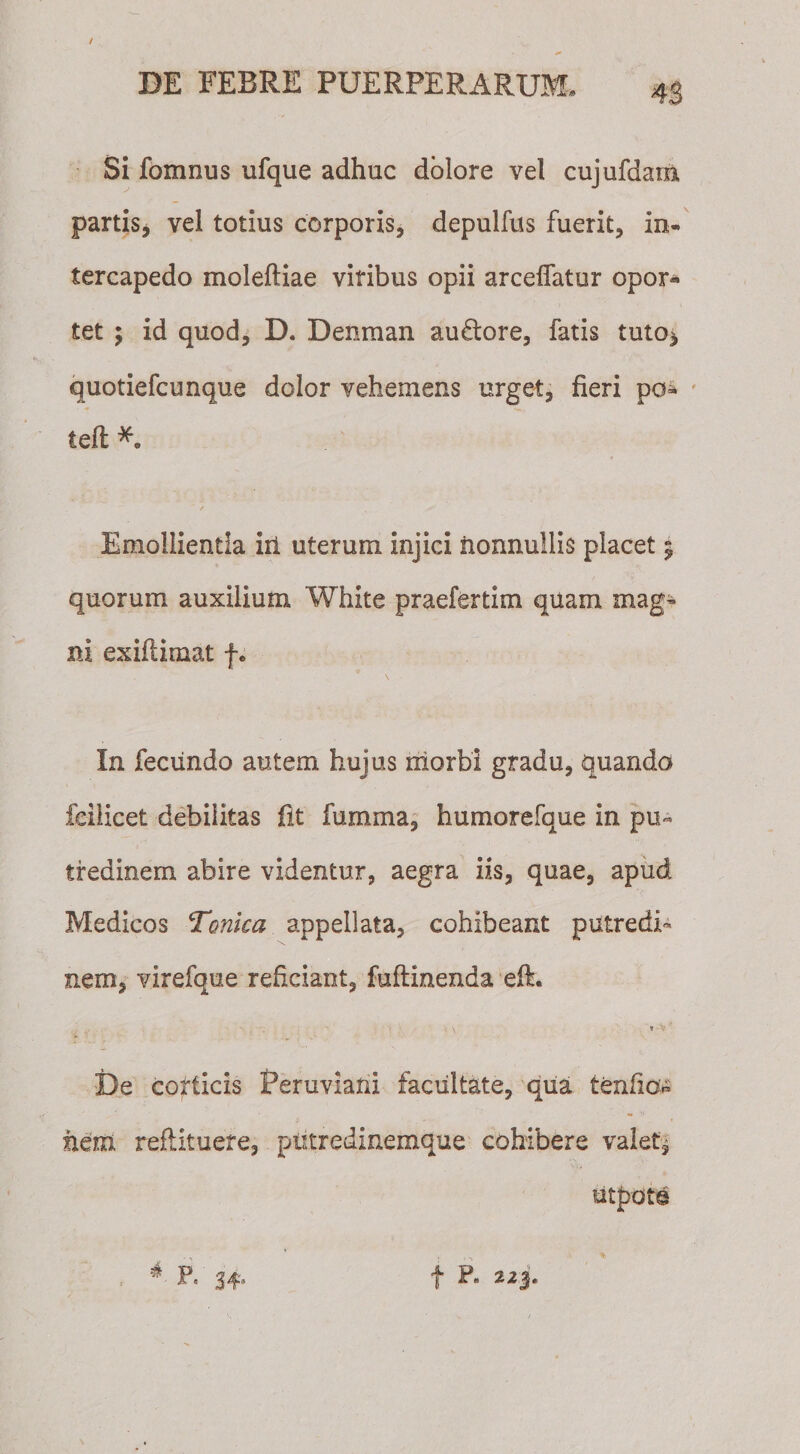 / DE FEBRE PUERPERARUM, 43 Si fomnus ufque adhuc dolore vel cujufdarn partis* vel totius corporis, depulfus fuerit, in¬ tercapedo moleftiae viribus opii arceffatur opor« tet ; id quod* D. Denraan auftore, fatis tuto* quotiefcunque dolor vehemens urget, fieri po- teffc Emollientia iit uterum injici nonnullis placet 5 quorum auxilium White praefertim quam mag¬ ni exiftimat f. In fecundo autem hujus morbi gradu, quando fdlicet debilitas fit fumma, humorefque in pu« tfedinem abire videntur, aegra iis, quae, apud Medicos Tonica appellata, cohibeant putredi¬ nem, virefque reficiant, fuftinenda eft. s * • V ' De corticis Peruvlani facultate, qua tenfio^ hem reflituete, ptitredinemque cohibere valet* P« 34'* f 223«