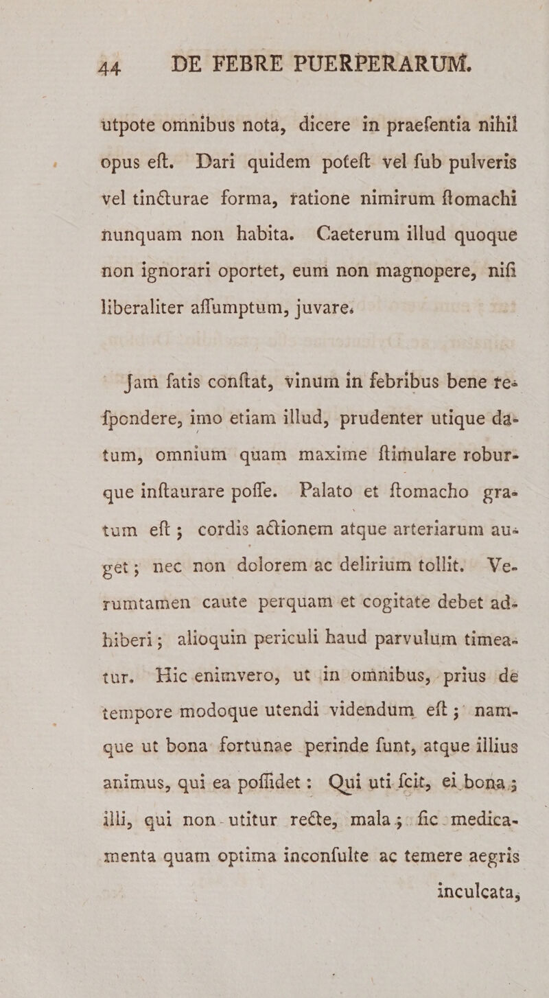 utpote omnibus nota, dicere in praefentia nihil opus efl. Dari quidem pofeft vel fub pulveris vel tin&amp;urae forma, ratione nimirum flomachi nunquam non habita. Caeterum illud quoque non ignorari oportet, eum non magnopere, nifi liberaliter aflumptum, juvare* Jam fatis conflat, vinum in febribus bene te- fpondere, imo etiam illud, prudenter utique da¬ tum, omnium quam maxime ftimulare robur- que inftaurare poffe. Palato et flomacho gra- \ tuin efl 5 cordis actionem atque arteriarum au- get; nec non dolorem ac delirium tollit. Ve- rumtamen caute perquam et cogitate debet ad¬ hiberi ; alioquin periculi haud parvulum timea¬ tur. Hic enimvero, ut in omnibus, prius de tempore modoque utendi videndum efl; nam¬ que ut bona fortunae perinde funt, atque illius animus, qui ea poffidet: Qui uti fcit, ei bona 5 illi, qui non utitur re&amp;e, mala; fic medica¬ menta quam optima inconfulte ac temere aegris inculcata.