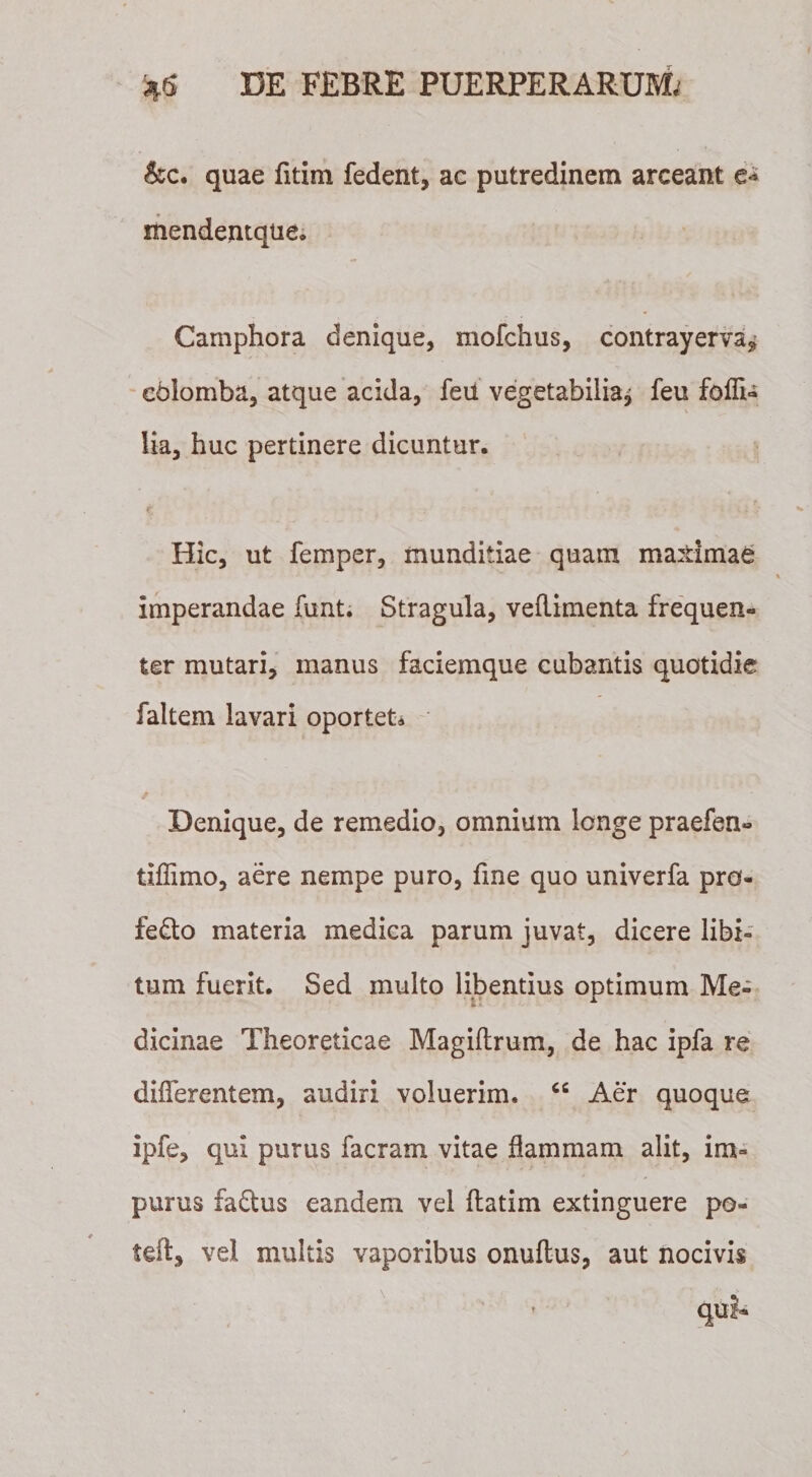 &amp;c. quae fitim fedent, ac putredinem arceant e* mendentque. Camphora denique, mofchus, contrayerva^ eblomba, atque acida, feu vegetabilia^ feu foffi- lia, huc pertinere dicuntur. Hic, ut femper, munditiae quam ma±imae imperandae funt. Stragula, veflimenta frequen¬ ter mutari, manus faciemque cubantis quotidie faltem lavari oportet* / * Denique, de remedio, omnium longe praefen» tiffimo, aere nempe puro, fine quo univerfa pro- fe&amp;o materia medica parum juvat, dicere libi¬ tum fuerit. Sed multo libentius optimum Me¬ dicinae Theoreticae Magiftrum, de hac ipfa re differentem, audiri voluerim. &lt;c Aer quoque ipfe, qui purus facram vitae flammam alit, im¬ purus fadtus eandem vel flatim extinguere po- teft, vel multis vaporibus onuftus, aut nocivis