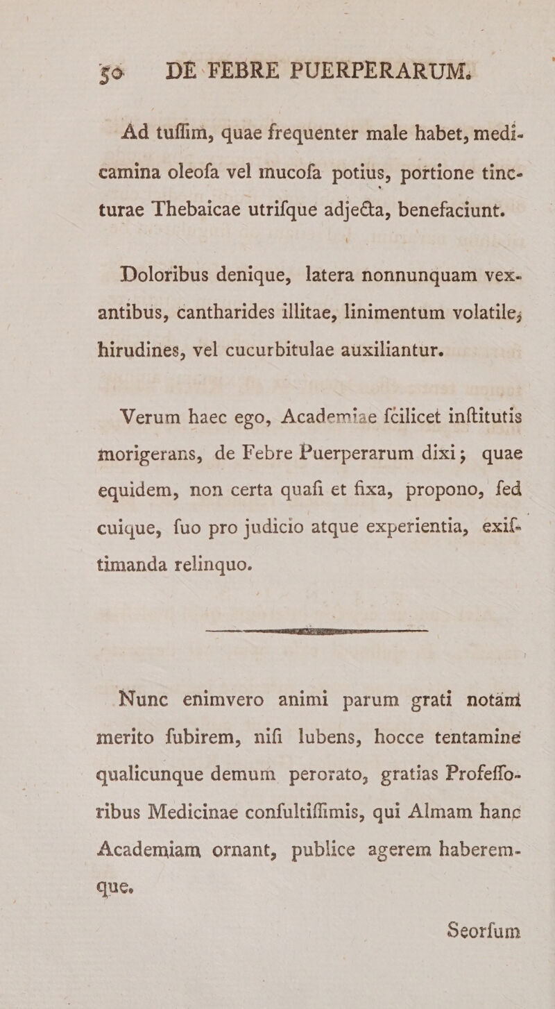 Ad tufiim, quae frequenter male habet, medi* camina oleofa vel inucofa potius, portione tine- turae Thebaicae utrifque adje&amp;a, benefaciunt. i Doloribus denique, latera nonnunquam vex¬ antibus, cantharides illitae, linimentum volatile, hirudines, vel cucurbitulae auxiliantur. Verum haec ego, Academiae fcilicet inflitutis morigerans, de Febre Puerperarum dixi; quae equidem, non certa quafi et fixa, propono, fed cuique, fuo pro judicio atque experientia, exif- timanda relinquo. Nunc enimvero animi parum grati notant merito fubirem, nifi lubens, hocce tentamine qualicunque demum perorato, gratias Profeffo- ribus Medicinae confultiffimis, qui Almam hanc Academiam ornant, publice agerem haberem- que. Seorfum