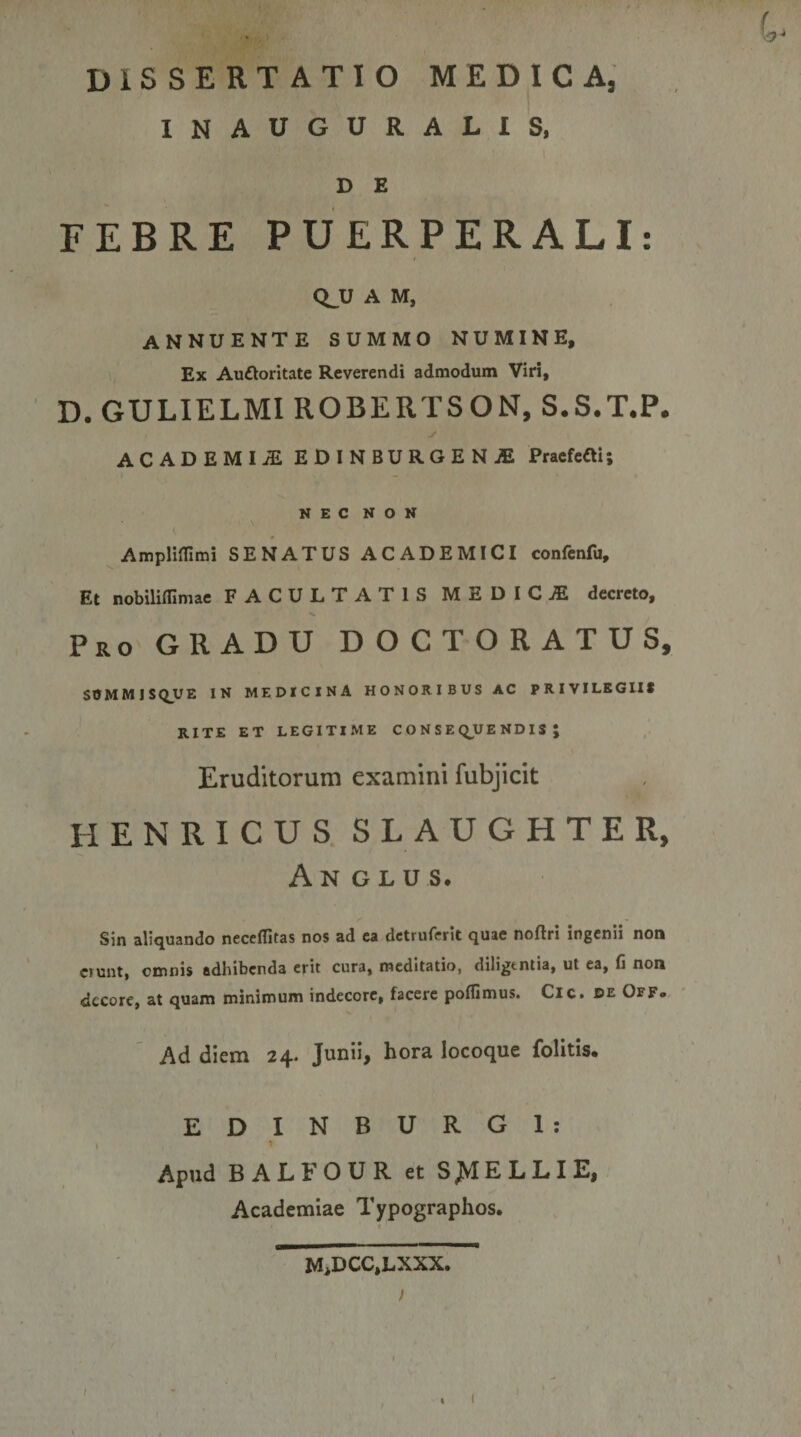 DISSERTATIO MEDICA, INAUGURALIS, D E FEBRE PUERPERALI: Q_U A M. annuente summo numine. Ex Auftoritate Reverendi admodum Viri, D. GULIELMI ROBERTSON, S.S.T.P. y ACADEMIiE EDiNBURGENiE Pracfeeti; NEC NON Ampliinmi SENATUS ACADEMICI confenfu. Et nobiliffimae FACULTATIS MEDICA decreto. Pro GRADU D O C T O R A T U S, SOMMISQ_yE IN MEDICINA HONORIBUS AC PRIVILEGII* RITE ET LEGITIME C O N S E Q^UE NDIS ; Eruditorum examini fubjicit HENRICUS SLAUGHTER, An GLU s. Sin aliquando neccflitas nos ad ea dctruferit quae noftri ingenii non erunt, omnis adhibenda erit cura, meditatio, diligtntia, ut ea, fi non decore, at quam minimum indecore, facere poflimus. Cic. de Off«, Ad diem 24. Junii, hora locoque folitis. ED INBURGI: » Apud BALFOUR et S^IELLIE, Academiae Typographos. M&gt;DCC,LXXX. }