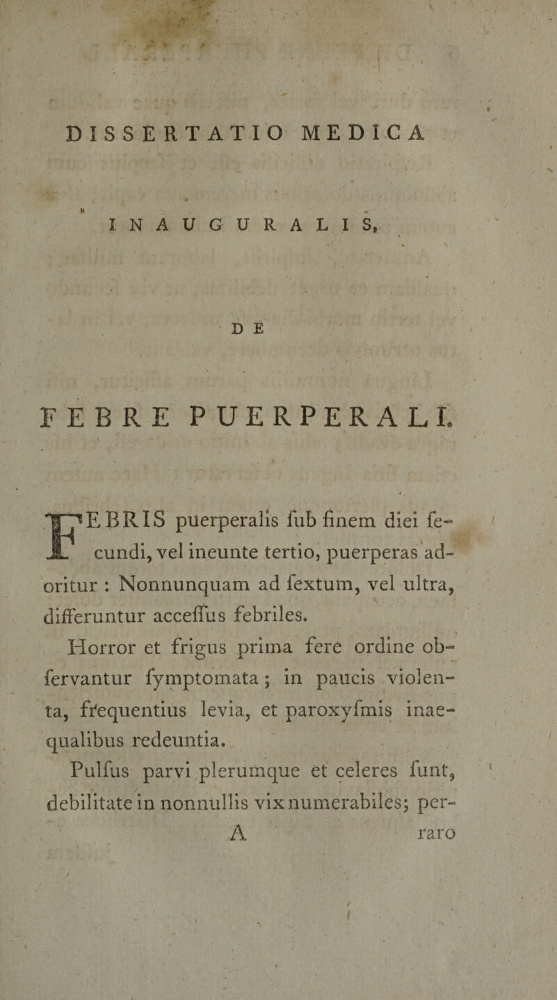 DISSERTATIO MEDICA INAUGURALIS, FEBRE PUERPERALE Febris puerperalis fub finem diei fe¬ cundi, vel ineunte tertio, puerperas ad- oritur : Nonnunquam ad fextum, vel ultra, differuntur acceffus febriles. Horror et frigus prima fere ordine ob- fervantur fymptomata; in paucis violen¬ ta, ffequentius levia, et paroxyfmis inae¬ qualibus redeuntia. Pulfus parvi,plerumque et celeres funt, debilitate in nonnullis vix numerabiles; per- A / raro