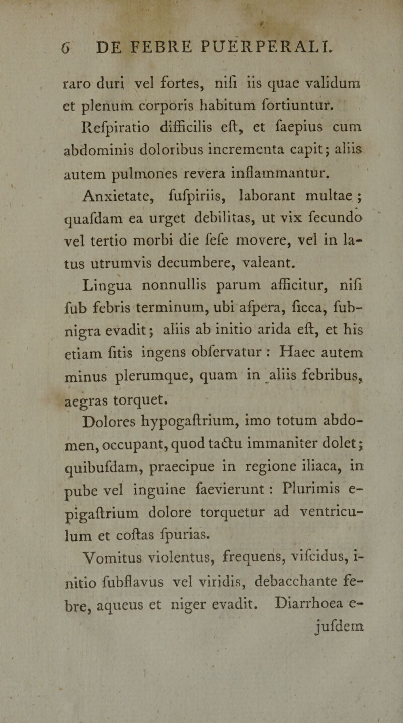 raro duri yel fortes, nifi iis quae validum t et plenum cbrpbris habitum fortiuntur. Refpiratio difficilis eft, et faepius cum abdominis doloribus incrementa capit; aliis autem pulmones revera inflammantur. Anxietate, fufpiriis, laborant multae ; / • quafdam ea urget debilitas, ut vix fecundo vel tertio morbi die fefe movere, vel in la¬ tus utrumvis decumbere, valeant. Lingua nonnullis parum afficitur, nifi fub febris terminum, ubi afpera, ficca, fub- nigra evadit; aliis ab initio arida eft, et his etiam fitis ingens obfervatur ; Haec autem minus plerumque, quam in aliis febribus, aegras torquet. Dolores hypogaflrium, imo totum abdo¬ men, occupant, quod tabtu immaniter dolet; quibufdam, praecipue in regione iliaca, in pube vel inguine faevierunt : Plurimis e- pigaftrium dolore torquetur ad ventricu¬ lum et coflas fpurias. Vomitus violentus, frequens, vifeidus, i- nitlo fubflavus vel viridis, debacchante fe¬ bre, aqueus et niger evadit. Diarrhoea e- jufdem