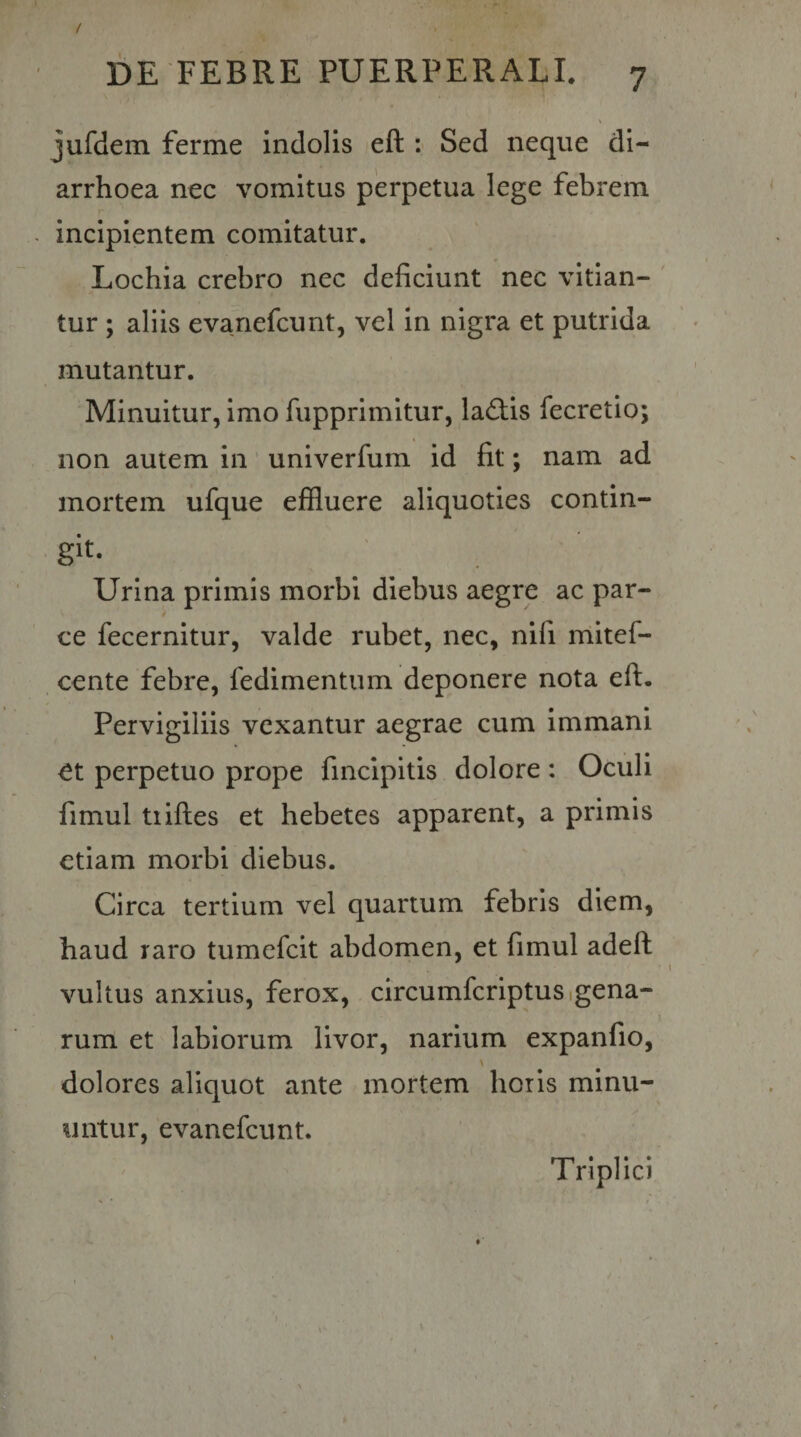 / DE FEBRE PUERPERALI. 7 jufdem ferine indolis eft : Sed neque di¬ arrhoea nec vomitus perpetua lege febrem incipientem comitatur. Lochia crebro nec deficiunt nec vitian- ' tur ; aliis evanefcunt, vel in nigra et putrida mutantur. Minuitur, imo fupprimitur, ladtis fecretio; non autem in univerfum id fit; nam ad mortem ufque effluere aliquoties contin¬ git. Urina primis morbi diebus aegre ac par¬ ce fecernitur, valde rubet, nec, nifi mitef- cente febre, fedimentuin deponere nota eft. Pervigiliis vexantur aegrae cum immani et perpetuo prope finclpitis dolore : Oculi fimul tiiftes et hebetes apparent, a primis etiam morbi diebus. Circa tertium vel quartum febris diem, haud raro tumefeit abdomen, et fimul adeft vultus anxius, ferox, circumfcriptusigena- rum et labiorum livor, narium expanfio, \ dolores aliquot ante mortem horis minu¬ untur, evanefeunt. Triplici
