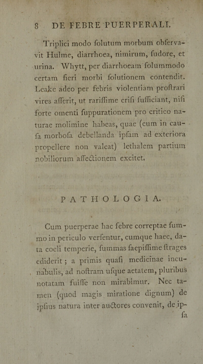Triplici modo folutiim morbum obferva- vit Hulme, diarrhoea, nimirum, fudore, et urina. Whytt, per diarrhoeam folummodo certam fieri morbi folutionem contendit. Lcakc adeo per febris violentiam proftrari vires afierit, ut rarifiime crifi fufficiant, nifi forte omenti fuppurationem pro critico na¬ turae molimine habeas, quae (cum in caii- - fa morbofa debellanda ipfam ad exteriora - propellere non valeat) lethalem partium nobiliorum 'affedionem excitet* P A T H O L O G 1 A. / Cum puerperae hac febre correptae fum- mo in periculo verfentur, cumque haec, da- •4 , • ta coeli temperie, fummas faepiflTime itrages ediderit ; a primis quafi medicinae incu- , nabulis, ad noftram ufque aetatem, pluribus notatam fuifie non mirabimur. Nec ta¬ men (quod magis miratione dignum) de ipfius natura inter auilores convenit, dejp-