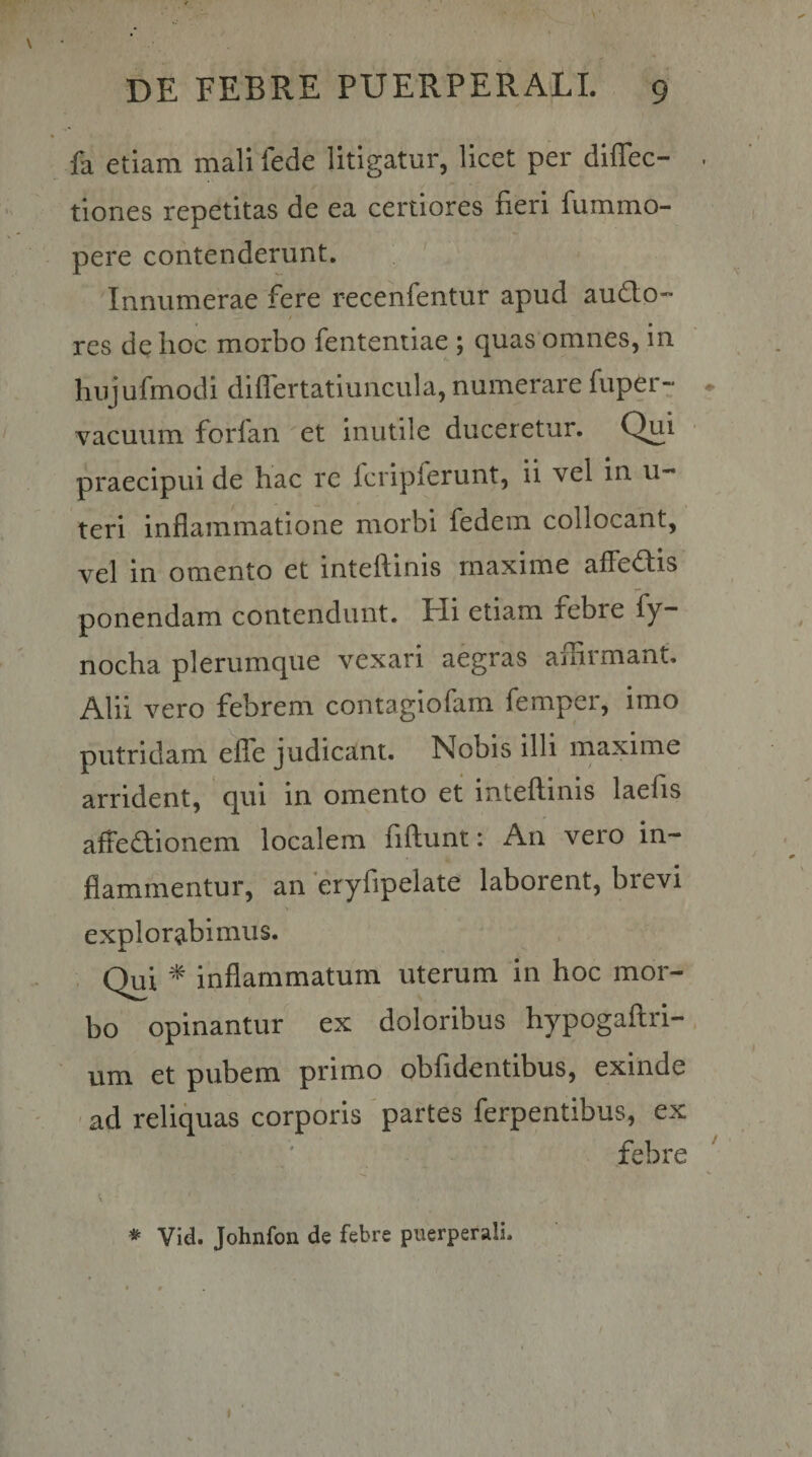 fa etiam mali fede litigatur, licet per diflec- . tiones repetitas de ea certiores fieri fummo- pere contenderunt. Innumerae fere recenfentur apud audto-* / res de hoc morbo fentemiae ; quas omnes, in hujufmodi differtatiuncula, numerare fuper- ♦ vacuum forlan et Inutile duceretur. Qui praecipui de hac re Icripferunt, ii vel in u- teri inflammatione morbi fedem collocant, vel in omento et inteflinis maxime aflediis ponendam contendunt. Hi etiam febre fy- nocha plerumque vexari aegras afliimant. Alii vero febrem contagiofam femper, imo putridam elfe judicant. Nobis illi maxime arrident, qui in omento et inteflinis laefis afFe(^ionem localem fiftunt: An vero in¬ flammentur, an *eryfipelate laborent, brevi explorabimus. . Qui ^ inflammatum uterum in hoc mor¬ bo opinantur ex doloribus hypogaftri-. um et pubem primo oblidentibus, exinde 'ad reliquas corporis 'partes ferpentibus, ex febre * Vid. Johnfon de febre puerperali.