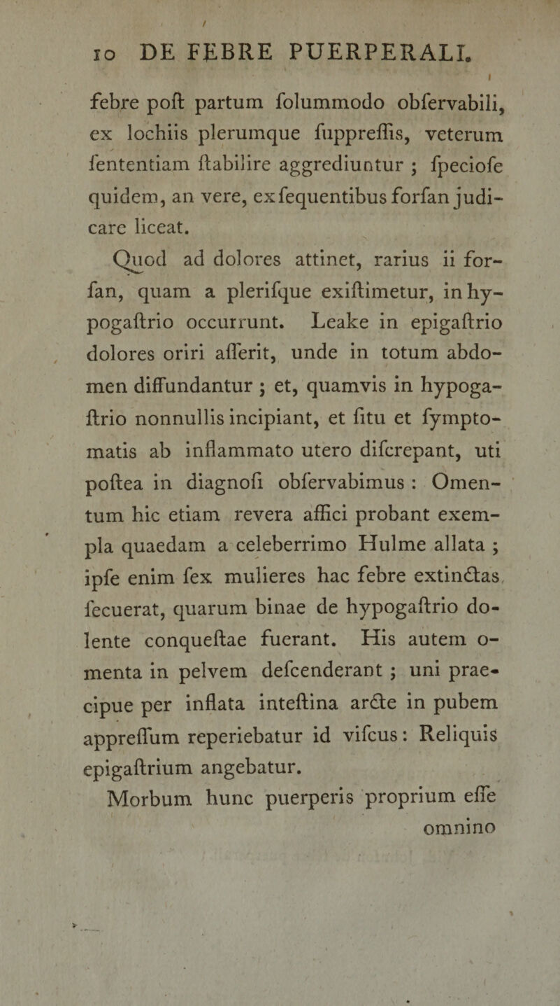 / IO DE FEBRE PUERPERALI. I febre poft partum folummodo obfervabili, ex lochiis plerumque fuppreflis, veterum fententiam ftabilire aggrediuntur ; fpeciofe quidem, an vere, exfequentibusforfan judi¬ care liceat. Quod ad dolores attinet, rarius ii for- fan, quam a plerifque exiftimetur, inhy- pogaftrio occurrunt. Leake in epigaftrio dolores oriri aflerit, unde in totum abdo¬ men diffundantur ; et, quamvis in hypoga- llrio nonnullis incipiant, et fitu et fympto- matis ab inflammato utero difcrepant, uti poflea in diagnofi obfervabimus : Omen¬ tum hic etiam revera affici probant exem¬ pla quaedam a celeberrimo Hulme allata ; ipfe enim fex mulieres hac febre extindas, fecuerat, quarum binae de hypogaflrio do- lente conqueftae fuerant. His autem o- menta in pelvem defcenderant ; uni prae¬ cipue per inflata inteflina arde in pubem appreffum reperiebatur id vifcus: Reliquis epigaflrium angebatur. Morbum hunc puerperis proprium effe omnino %
