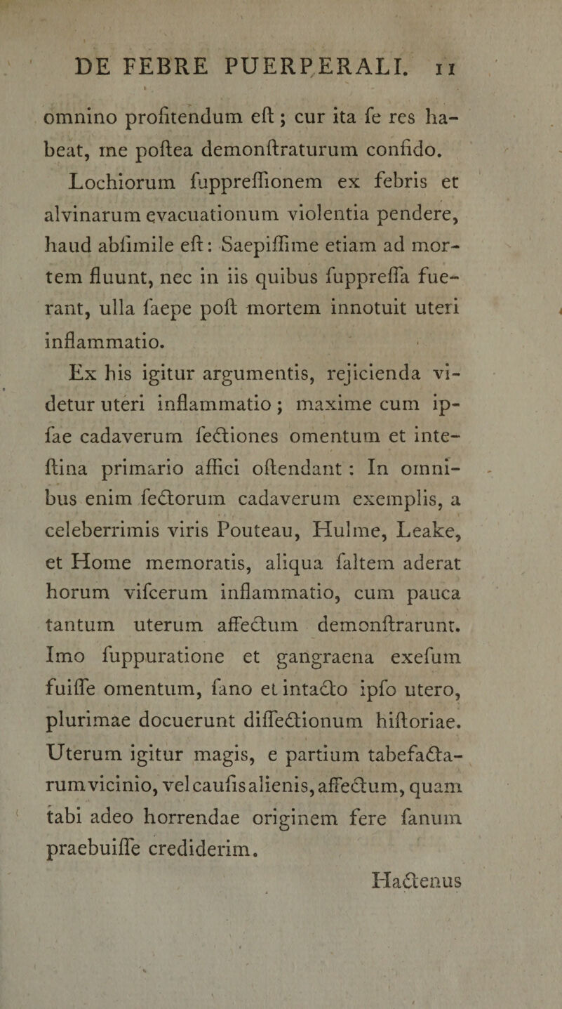 omnino profitendum eft; cur ita fe res ha¬ beat, me poftea demonftraturum confido. Lochiorum fuppreffionem ex febris et alvinarum evacuationum violentia pendere, haud abfimile eft: Saepiftime etiam ad mor¬ tem fluunt, nec in iis quibus fuppreffa fue¬ rant, ulla faepe poft mortem innotuit uteri inflammatio. Ex his igitur argumentis, rejicienda vi¬ detur uteri inflammatio; maxime cum ip- fae cadaverum fe(ft;iones omentum et inte- ftina primario affici oftendant : In omni¬ bus enim fediorum cadaverum exemplis, a celeberrimis viris Pouteau, Hulme, Leake, et Home memoratis, aliqua faltern aderat horum vifcerum inflammatio, cum pauca tantum uterum afled:um demonftrarunt. Imo fuppuratione et gangraena exefum fuifle omentum, fano et intacto ipfo utero, plurimae docuerunt diffedionum hiftoriae. Uterum igitur magis, e partium tabefadia- rumvicinio, vel caufis alienis, affedum, quam tabi adeo horrendae originem fere fanum praebuiffe crediderim. Hadenus
