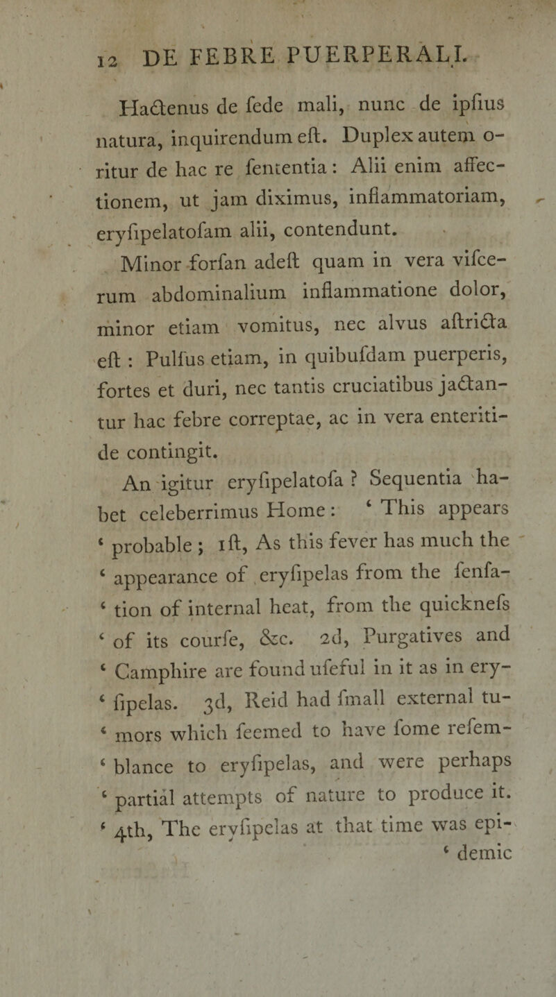 Hadenus de fede mali, nunc -de ipfius \ natura, inquirendum eft. Duplex autem o- ritur de hac re lententia : Alii enim affec¬ tionem, ut jam diximus, inflammatoriam, eryfipelatofam alii, contendunt. Minor-forfan adeft quam in vera vifce- ' rum abdominalium inflammatione dolor, minor etiam vomitus, nec alvus aflrida •eft : Pullus etiam, in quibufdam puerperis, fortes et duri, nec tantis cruciatibus jadan— - tur hac febre correptae, ac in vera enteriti¬ de contingit. An -igitur eryfipelatofa ? Sequentia ha¬ bet celeberrimus Home : ‘ This appears ‘ probable ; ift. As this fever has much the ' * appearance of ^eryflpelas from tbe fenfa— , - ‘ tion of internal beat, from tbe quicknefs I ‘ of its courfe, &amp;c. 2d, Purgatives and ‘ Campbire are found ufefiil in it as in ery— ‘ fipelas. 3d, Reid had fmall external tu- * mors wbicb feemed to bave forne lefem- ‘ blance to eryfipelas, and were perhaps partial attempts of nature to produce it. ‘ 4th, The eryfipelas at tbat time was epi- , ’ . ‘ demic . \