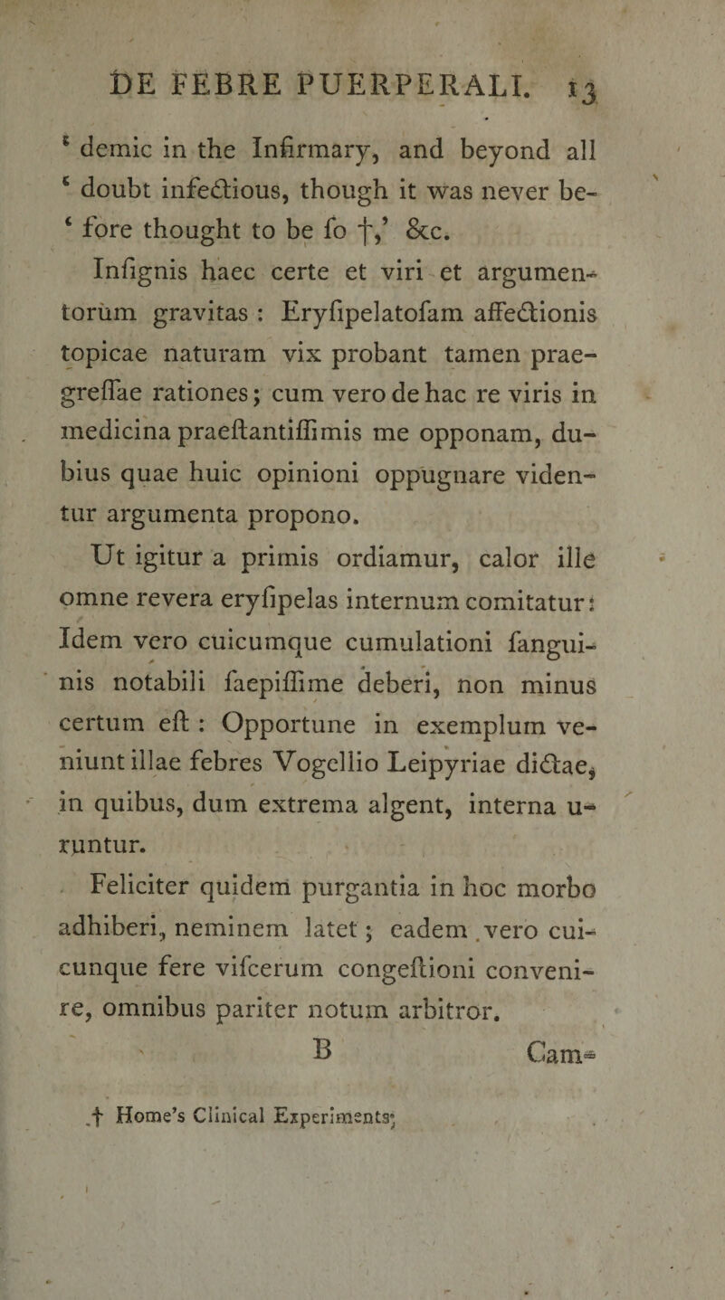 ^ demic in the Infirmary^ and beyond ali ‘ doubt infedlious, though it was never be- ‘ fore thought to be fo &amp;c. Infignis haec certe et viridet argumen* toriim gravitas : Eryfipelatofam alFedfionis topicae naturam vix probant tamen prae- greflae rationes; cum vero de hac re viris in medicina praeftantilEmis me opponam, du¬ bius quae huic opinioni oppugnare viden¬ tur argumenta propono. Ut igitur a primis ordiamur, calor ille omne revera eryfipelas internum comitaturi Idem vero cuicumque cumulationi fangui- ■ nis notabili faepiffime deberi, non minus certum eft : Opportune in exemplum ve¬ niunt illae febres Vogellio Leipyriae didfae^ in quibus, dum extrema algent, interna u- runtur. - Feliciter quidem purgantia in hoc morbo adhiberi, neminem latet; eadem .vero cui-^ / cunque fere vifcerum congeflioni conveni¬ re, omnibus pariter notum arbitror. B . Cam- ,f Home’s Cllnical Eiperlments;
