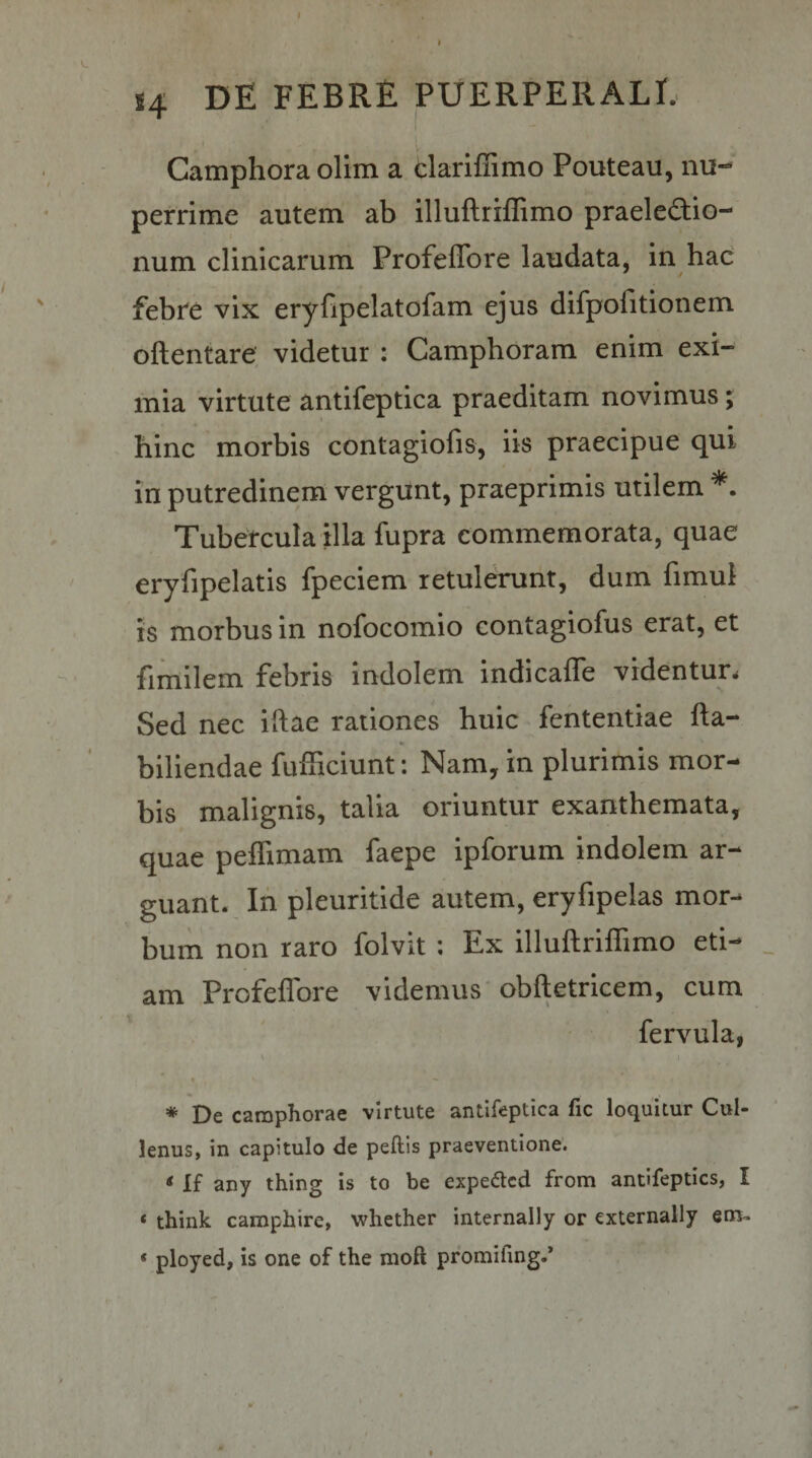 I S4 DE FEBRE PUERPERALE 1 l Camphora ollm a clariffimo Pouteau, nu¬ perrime autem ab illuftriffimo praeledlo- num clinicarum Profeffore laudata, in hac febre vix eryfipelatofam ejus difpofitionem oftentare videtur : Camphoram enim exi¬ mia virtute antifeptica praeditam novimus; hinc morbis contagiofis, iis praecipue qui in putredinem vergunt, praeprimis utilem Tubercula illa fupra commemorata, quae eryfipelatis fpeciem retulerunt, dum fimul is morbus in nofocomio contagiofus erat, et fimilem febris indolem indicafle videntun Sed nec iftae rationes huic fententiae fta- biliendae fufficiunt: Nam, in plurimis mor¬ bis malignis, talia oriuntur exanthemata, quae peffimam faepe ipforum indolem ar¬ guant. Ifi pleuritide autem, eryfipelas mor¬ bum non raro folvit : Ex illuftriffimo eti¬ am Profeflbre videmus obftetricem, cum fervula, * De camphorae virtute antifeptica fic loquitur Cul- lenus, in capitulo de peftis praeventione. * If any thing is to be expedlcd from antifeptics, I ‘ think camphire, whether internally or cxternally em;- « ployed, is one of the nioft promifing.*
