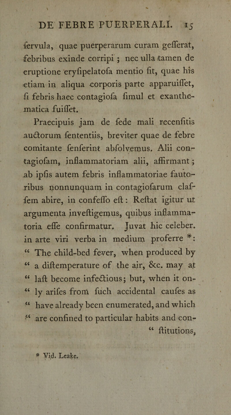 / ' I fervula, quae puerperarum curam geflerat, febribus exinde corripi ; nec ulla tamen de eruptione eryfipelatofa mentio fit, quae his etiam in aliqua corporis parte apparuiflet, fi febris haec contagiofa fimul et exanthe¬ matica fuiflet. Praecipuis jam de fede mali ^ recenfitis auftorum fententiis, breviter quae de febre comitante fenferint abfolvemus. Alii con- tagiofam, inflammatoriam alii, affirmant,; ab ipfis autem febris inflammatoriae fauto¬ ribus nonnunquam in contagiofarum claf- fem abire, in confefTo efl: Reflat igitur ut argumenta invefligeraus, quibus inflamma¬ toria efTe confirmatur. Juvat hic celeber, in arte viri verba in mediurn proferre ‘‘ The child-bed fever, when produced by a diflemperature of the air, &amp;c. may at ‘‘ lafl become infeftious; but, when it on- ‘‘ ly arifes frorn fiich accidental caufes as have already been enumerated, and which are confined to particular habits and con- ‘‘ flitutions, ^ yid. Leake.'