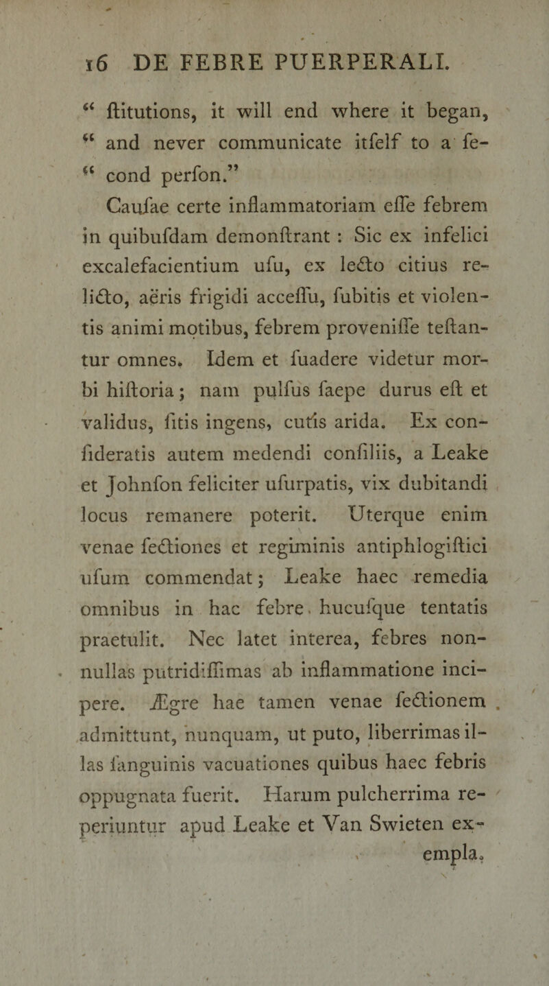 ftitutions, it will end where it began, and never communicate itfelf to a fe- cond perfon.” Cauiae certe inflammatoriam efTe febrem in quibufdam demonflrant : Sic ex infelici excalefacientium ufu, ex ledio citius re¬ ligio, aeris frigidi acceflu, fubitis et violen¬ tis animi motibus, febrem proveniffe teftan- tur omnes. Idem et fuadere videtur mor¬ bi hiftoria; nam pulfus faepe durus efl; et validus, fitis ingens, cutis arida. Ex con- fideratis autem medendi confiliis, a Leake et Johnfon feliciter ufurpatis, vix dubitandi locus remanere poterit. Uterque enim venae fedliones et regiminis antiphlogiftici ufum commendat; Leake haec remedia omnibus in hac febre, hucufque tentatis praetulit. Nec latet interea, febres non¬ nullas putridiflTimas ab Inflammatione inci¬ pere. jEgre hae tamen venae fedionem .admittunt, nunquam, ut puto, liberrimas il¬ las fanguinis vacuationes quibus haec febris oppugnata fuerit. Harum pulcherrima re- periuntur apud Leake et Van Swieten ex-